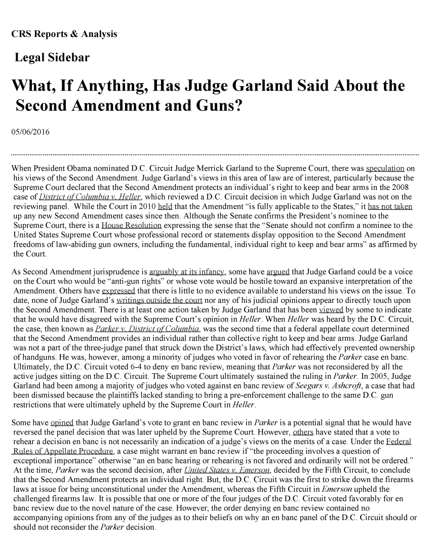 handle is hein.crs/crsmthabfwe0001 and id is 1 raw text is: 


CRS   Reports  &  Analysis


Legal Sidebar


What, If Anything, Has Judge Garland Said About the

Second Amendment and Guns?

05/06/2016



When  President Obama nominated D.C. Circuit Judge Merrick Garland to the Supreme Court, there was speculation on
his views of the Second Amendment. Judge Garland's views in this area of law are of interest, particularly because the
Supreme  Court declared that the Second Amendment protects an individual's right to keep and bear arms in the 2008
case of District ofColumbia v. He//er, which reviewed a D.C. Circuit decision in which Judge Garland was not on the
reviewing panel. While the Court in 2010 held that the Amendment is fully applicable to the States, it has nt.taken
up any new Second Amendment  cases since then. Although the Senate confirms the President's nominee to the
Supreme  Court, there is a HouLe Resolution expressing the sense that the Senate should not confirm a nominee to the
United States Supreme Court whose professional record or statements display opposition to the Second Amendment
freedoms of law-abiding gun owners, including the fundamental, individual right to keep and bear arms as affirmed by
the Court.

As Second Amendment  jurisprudence is arguably at its infancy, some have argued that Judge Garland could be a voice
on the Court who would be anti-gun rights or whose vote would be hostile toward an expansive interpretation of the
Amendment.  Others have expresed that there is little to no evidence available to understand his views on the issue. To
date, none of Judge Garland's writings outside the court nor any of his judicial opinions appear to directly touch upon
the Second Amendment.  There is at least one action taken by Judge Garland that has been  e   by some to indicate
that he would have disagreed with the Supreme Court's opinion in Heller. When Heller was heard by the D.C. Circuit,
the case, then known as Parker v. District of Columbia, was the second time that a federal appellate court determined
that the Second Amendment provides an individual rather than collective right to keep and bear arms. Judge Garland
was not a part of the three-judge panel that struck down the District's laws, which had effectively prevented ownership
of handguns. He was, however, among a minority of judges who voted in favor of rehearing the Parker case en banc.
Ultimately, the D.C. Circuit voted 6-4 to deny en banc review, meaning that Parker was not reconsidered by all the
active judges sitting on the D.C. Circuit. The Supreme Court ultimately sustained the ruling in Parker. In 2005, Judge
Garland had been among a majority of judges who voted against en banc review of Seegars v. Ashcroft, a case that had
been dismissed because the plaintiffs lacked standing to bring a pre-enforcement challenge to the same D.C. gun
restrictions that were ultimately upheld by the Supreme Court in Heller.

Some  have opined that Judge Garland's vote to grant en banc review in Parker is a potential signal that he would have
reversed the panel decision that was later upheld by the Supreme Court. However, Dtheri have stated that a vote to
rehear a decision en banc is not necessarily an indication of a judge's views on the merits of a case. Under the Edetral
Rules of Appellate Procedure, a case might warrant en banc review if the proceeding involves a question of
exceptional importance otherwise an en banc hearing or rehearing is not favored and ordinarily will not be ordered.
At the time, Parker was the second decision, after United States v. Emerson, decided by the Fifth Circuit, to conclude
that the Second Amendment protects an individual right. But, the D.C. Circuit was the first to strike down the firearms
laws at issue for being unconstitutional under the Amendment, whereas the Fifth Circuit in Emerson upheld the
challenged firearms law. It is possible that one or more of the four judges of the D.C. Circuit voted favorably for en
banc review due to the novel nature of the case. However, the order denying en banc review contained no
accompanying  opinions from any of the judges as to their beliefs on why an en banc panel of the D.C. Circuit should or
should not reconsider the Parker decision.


