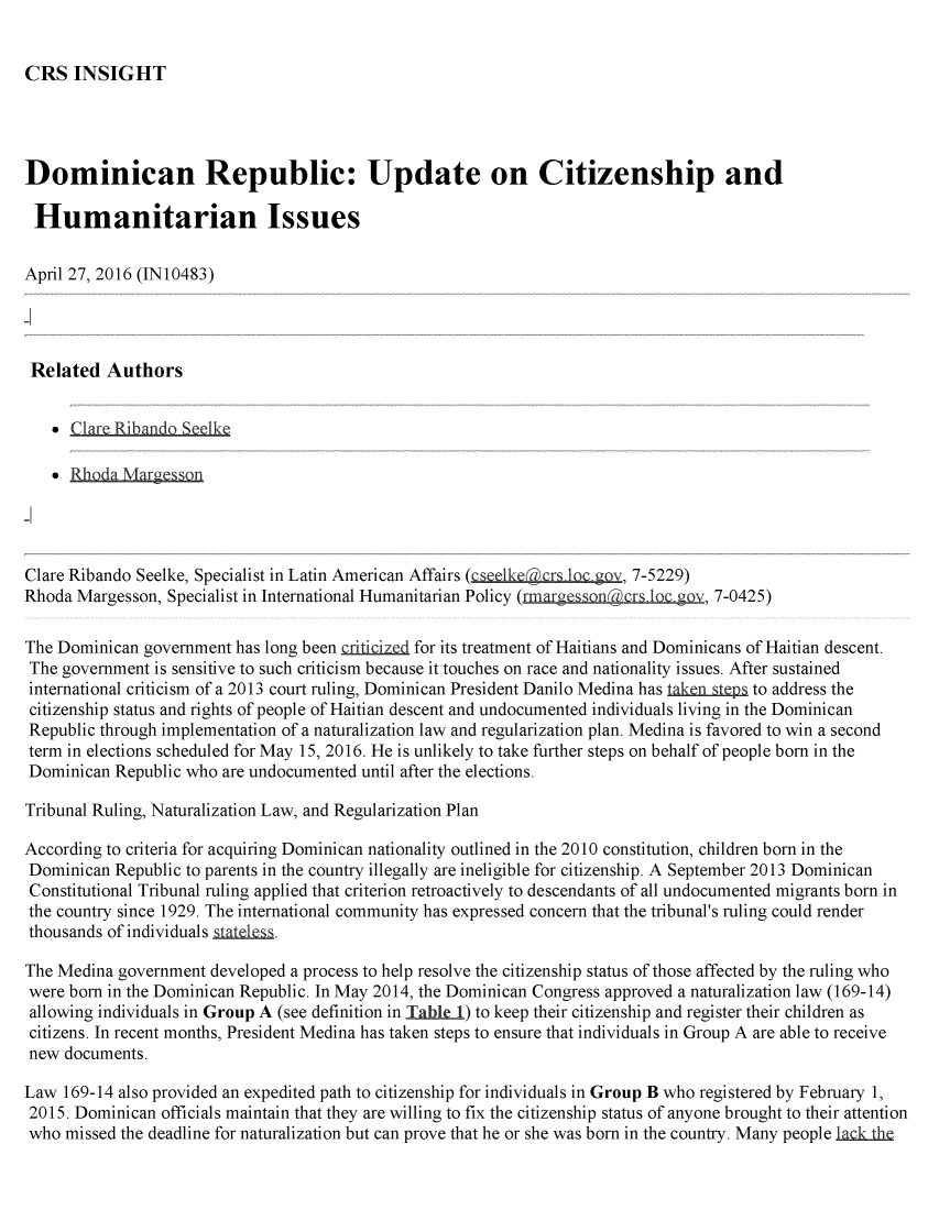 handle is hein.crs/crsmthabfwj0001 and id is 1 raw text is: 


CRS   INSIGHT


Dominican Republic: Update on Citizenship and

Humanitarian Issues

April 27, 2016 (IN10483)




Related   Authors




    *Rhoda  Margesson,




Clare Ribando Seelke, Specialist in Latin American Affairs (cseelkeacrs bc gov, 7-5229)
Rhoda Margesson, Specialist in International Humanitarian Policy (rmargesson@crs ov, 7-0425)

The Dominican government  has long been criticized for its treatment of Haitians and Dominicans of Haitian descent.
The  government is sensitive to such criticism because it touches on race and nationality issues. After sustained
international criticism of a 2013 court ruling, Dominican President Danilo Medina has tak.enstep to address the
citizenship status and rights of people of Haitian descent and undocumented individuals living in the Dominican
Republic through implementation of a naturalization law and regularization plan. Medina is favored to win a second
term in elections scheduled for May 15, 2016. He is unlikely to take further steps on behalf of people born in the
Dominican  Republic who are undocumented until after the elections.

Tribunal Ruling, Naturalization Law, and Regularization Plan

According to criteria for acquiring Dominican nationality outlined in the 2010 constitution, children born in the
Dominican  Republic to parents in the country illegally are ineligible for citizenship. A September 2013 Dominican
Constitutional Tribunal ruling applied that criterion retroactively to descendants of all undocumented migrants born in
the country since 1929. The international community has expressed concern that the tribunal's ruling could render
thousands of individuals staess

The Medina government  developed a process to help resolve the citizenship status of those affected by the ruling who
were born in the Dominican Republic. In May 2014, the Dominican Congress approved a naturalization law (169-14)
allowing individuals in Group A (see definition in Table 1) to keep their citizenship and register their children as
citizens. In recent months, President Medina has taken steps to ensure that individuals in Group A are able to receive
new  documents.

Law  169-14 also provided an expedited path to citizenship for individuals in Group B who registered by February 1,
2015. Dominican  officials maintain that they are willing to fix the citizenship status of anyone brought to their attention
who  missed the deadline for naturalization but can prove that he or she was born in the country. Many people lack the


