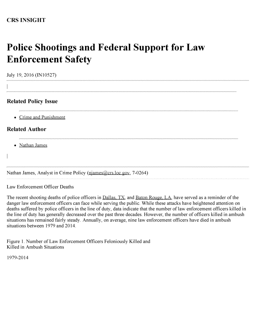 handle is hein.crs/crsmthabggx0001 and id is 1 raw text is: 


CRS  INSIGHT


Police Shootings and Federal Support for Law

Enforcement Safety

July 19, 2016 (IN10527)




Related  Policy Issue


   * Crime and Punishment

Related  Author


   * NatlhanJamesa




Nathan James, Analyst in Crime Policy (njamescrs lc gov, 7-0264)

Law Enforcement Officer Deaths

The recent shooting deaths of police officers in Dalas TX, and Baton RQuge. LA, have served as a reminder of the
danger law enforcement officers can face while serving the public. While these attacks have heightened attention on
deaths suffered by police officers in the line of duty, data indicate that the number of law enforcement officers killed in
the line of duty has generally decreased over the past three decades. However, the number of officers killed in ambush
situations has remained fairly steady. Annually, on average, nine law enforcement officers have died in ambush
situations between 1979 and 2014.


Figure 1. Number of Law Enforcement Officers Feloniously Killed and
Killed in Ambush Situations


1979-2014


