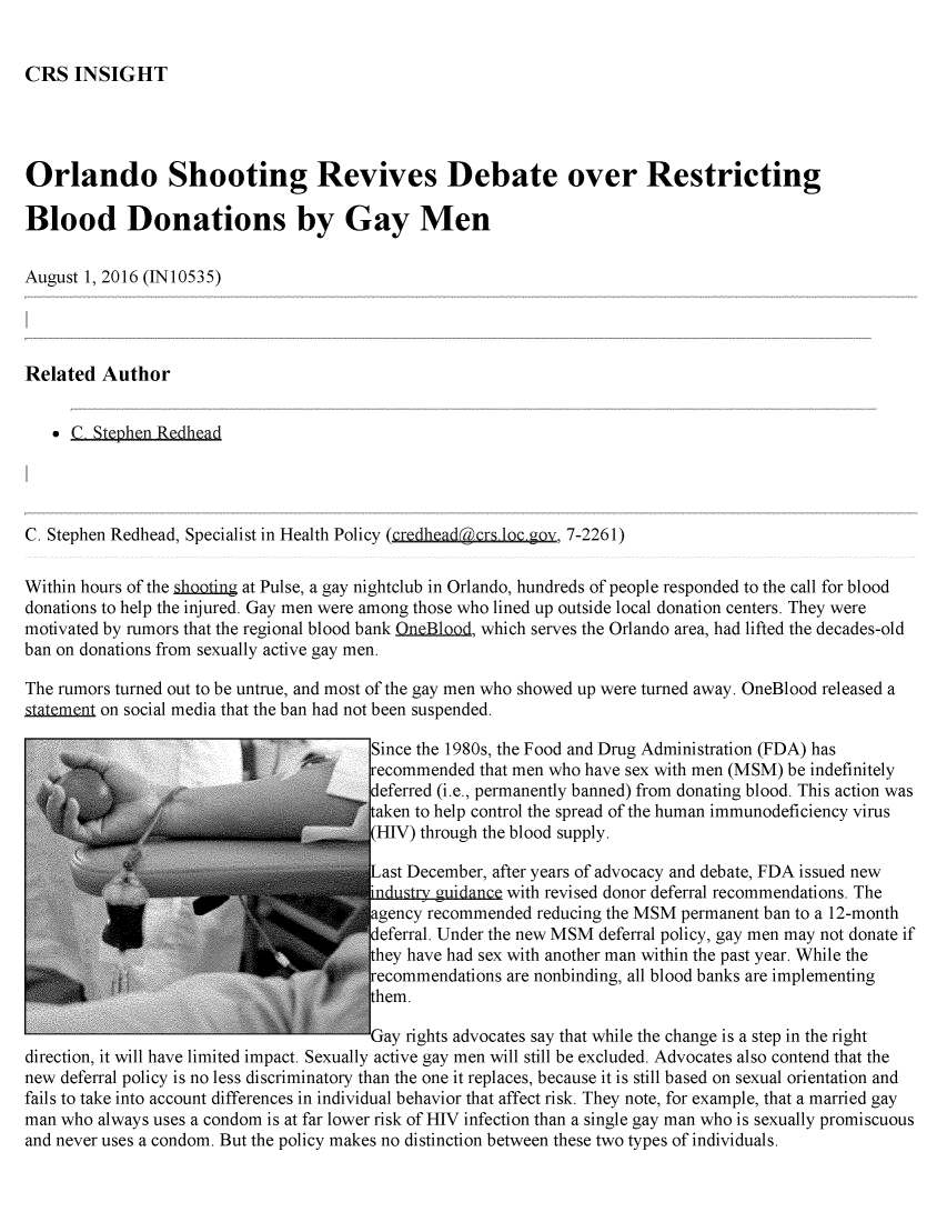 handle is hein.crs/crsmthabghb0001 and id is 1 raw text is: 


CRS   INSIGHT


Orlando Shooting Revives Debate over Restricting

Blood Donations by Gay Men

August 1, 2016 (IN10535)




Related  Author


     C, Stephen Redhead




C. Stephen Redhead, Specialist in Health Policy (credheadcrs loc.ov, 7-2261)

Within hours of the shooting at Pulse, a gay nightclub in Orlando, hundreds of people responded to the call for blood
donations to help the injured. Gay men were among those who lined up outside local donation centers. They were
motivated by rumors that the regional blood bank .neBlood, which serves the Orlando area, had lifted the decades-old
ban on donations from sexually active gay men.

The rumors turned out to be untrue, and most of the gay men who showed up were turned away. OneBlood released a
gtatem..nt on social media that the ban had not been suspended.

                                        Since the 1980s, the Food and Drug Administration (FDA) has
                                        recommended that men who have sex with men (MSM) be indefinitely
                                        deferred (i.e., permanently banned) from donating blood. This action was
                                        taken to help control the spread of the human immunodeficiency virus
                                        (HIV) through the blood supply.

                                        Last December, after years of advocacy and debate, FDA issued new
                                        industry .guidance with revised donor deferral recommendations. The
                                        agency recommended reducing the MSM permanent ban to a 12-month
                                        deferral. Under the new MSM deferral policy, gay men may not donate if
                                        they have had sex with another man within the past year. While the
                                        recommendations are nonbinding, all blood banks are implementing
                                        them.

                                        Gay rights advocates say that while the change is a step in the right
direction, it will have limited impact. Sexually active gay men will still be excluded. Advocates also contend that the
new deferral policy is no less discriminatory than the one it replaces, because it is still based on sexual orientation and
fails to take into account differences in individual behavior that affect risk. They note, for example, that a married gay
man who  always uses a condom is at far lower risk of HIV infection than a single gay man who is sexually promiscuous
and never uses a condom. But the policy makes no distinction between these two types of individuals.


