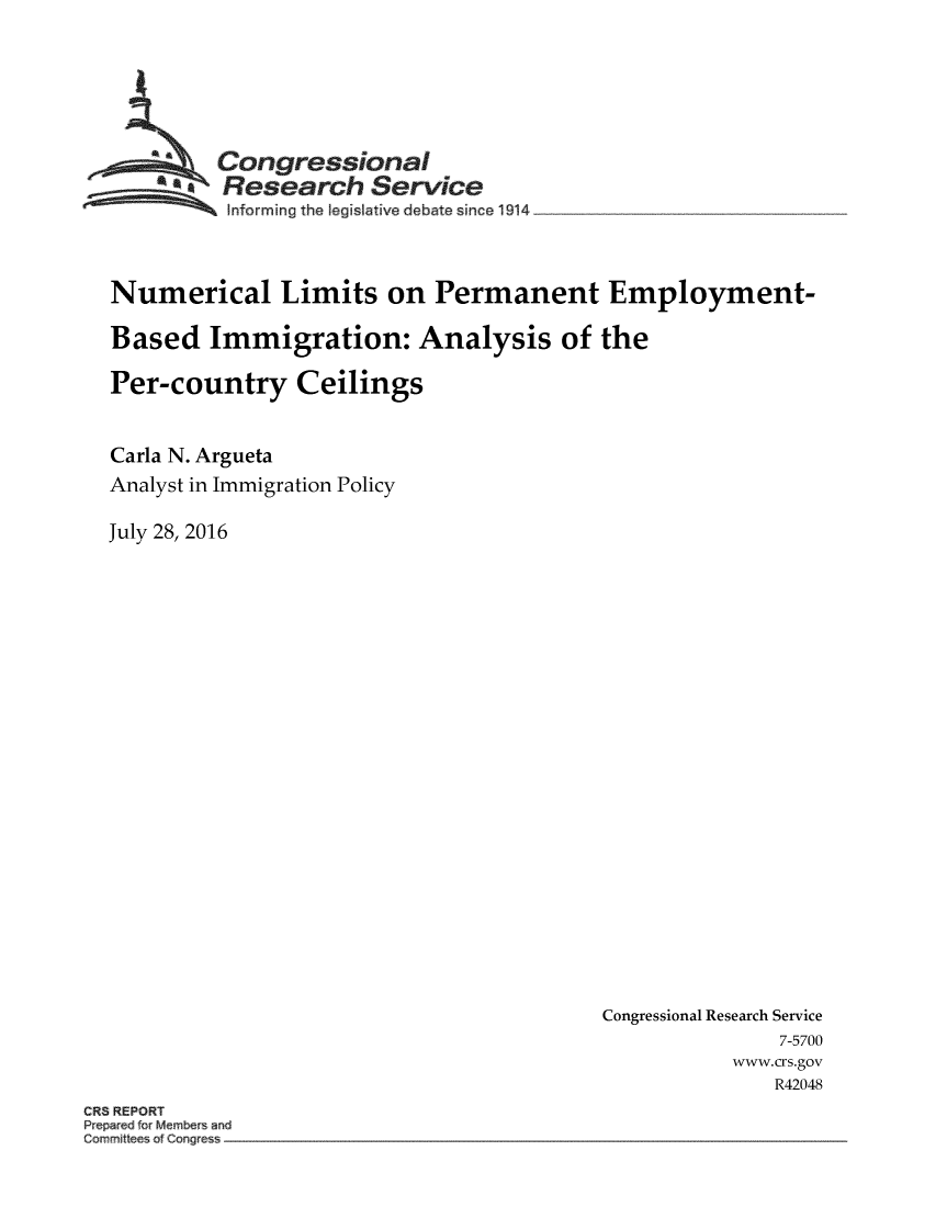 handle is hein.crs/crsmthabgib0001 and id is 1 raw text is: 





       ACongressional
       *Research Service
          Informing the legislative debate since 1914__________________



Numerical Limits on Permanent Employment-

Based   Immigration: Analysis of the

Per-country Ceilings


Carla N. Argueta
Analyst in Immigration Policy

July 28, 2016


Congressional Research Service
              7-5700
           www.crs.gov
              R42048


CR8 REPORT
Pe r d rMember and
Commit e co~ e


