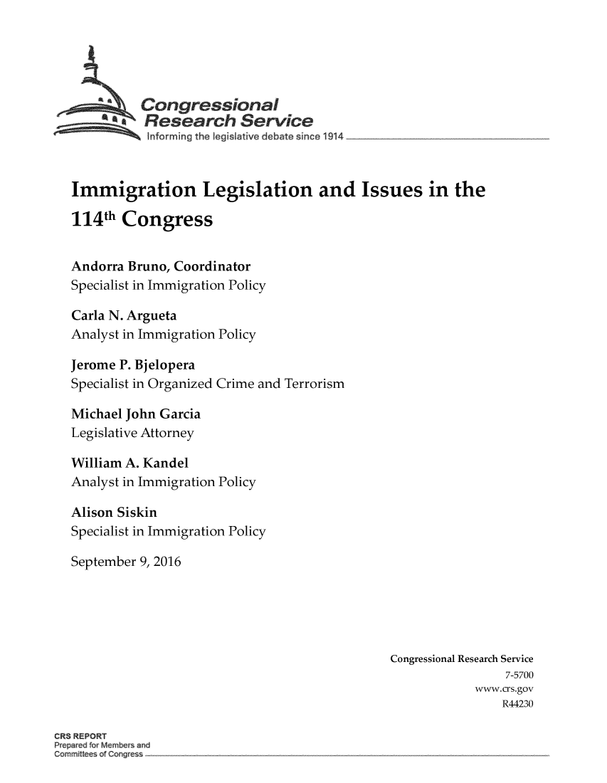 handle is hein.crs/crsmthmanvc0001 and id is 1 raw text is: 





   ~Congressional
          FResearch Service
   ~~~~~informing    the legislative  debate  since  1914 ..... ....... ....... ....... ...



   Immigration Legislation and Issues in the

   114th Congress


   Andorra Bruno, Coordinator
   Specialist in Immigration Policy

   Carla N. Argueta
   Analyst in Immigration Policy

   Jerome P. Bjelopera
   Specialist in Organized Crime and Terrorism

   Michael John Garcia
   Legislative Attorney

   William A. Kandel
   Analyst in Immigration Policy

   Alison Siskin
   Specialist in Immigration Policy

   September 9, 2016





                                                  Congressional Research Service
                                                                   7-5700
                                                              www.crs.gov
                                                                  R44230

CR3 REPORT
Prepared for Memnbers and
Comnittees. of Con gress


