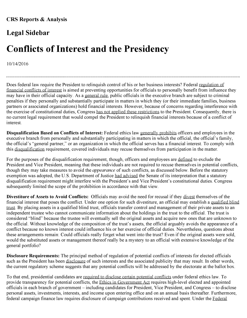 handle is hein.crs/crsmthmanxn0001 and id is 1 raw text is: 


CRS   Reports   &  Analysis


Legal Sidebar


Conflicts of Interest and the Presidency

10/14/2016



Does  federal law require the President to relinquish control of his or her business interests? Federal regulation .f
financial conflicts of interest is aimed at preventing opportunities for officials to personally benefit from influence they
may  have in their official capacity. As a generalrue, public officials in the executive branch are subject to criminal
penalties if they personally and substantially participate in matters in which they (or their immediate families, business
partners or associated organizations) hold financial interests. However, because of concerns regarding interference with
the exercise of constitutional duties, Congress has not appli e rerictio   to the President. Consequently, there is
no current legal requirement that would compel the President to relinquish financial interests because of a conflict of
interest.

Disqualification Based on Conflicts of Interest: Federal ethics law generally prohibits officers and employees in the
executive branch from personally and substantially participating in matters in which the official, the official's family,
the official's general partner, or an organization in which the official serves has a financial interest. To comply with
this disqualification requirement, covered individuals may recuse themselves from participation in the matter.

For the purposes of the disqualification requirement, though, officers and employees are defined to exclude the
President and Vice President, meaning that these individuals are not required to recuse themselves in potential conflicts,
though they may take measures to avoid the appearance of such conflicts, as discussed below. Before the statutory
exemption  was adopted, the U.S. Department of Justice had.advised the Senate of its interpretation that a statutory
disqualification requirement might interfere with the President's and Vice President's constitutional duties. Congress
subsequently limited the scope of the prohibition in accordance with that view.

Divestiture of Assets to Avoid Conflicts: Officials may avoid the need for recusal if they diye~s themselves of the
financial interest that poses the conflict. Under one option for such divestiture, an official may establish a qualified blind
Lrust. By placing assets in a qualified blind trust, officials transfer control and management of their private assets to an
independent trustee who cannot communicate  information about the holdings in the trust to the official. The trust is
considered blind because the trustee will eventually sell the original assets and acquire new ones that are unknown to
the official. Without knowledge of the composition of the trust's assets, the official arguably avoids the appearance of a
conflict because no known interest could influence his or her exercise of official duties. Nevertheless, questions about
these arrangements remain: Could officials really forget what went into the trust? Even if the original assets were sold,
would the substituted assets or management thereof really be a mystery to an official with extensive knowledge of the
general portfolio?

Disclosure Requirements:   The principal method of regulation of potential conflicts of interests for elected officials
such as the President has been diaclosure of such interests and the associated publicity that may result. In other words,
the current regulatory scheme suggests that any potential conflicts will be addressed by the electorate at the ballot box.

To that end, presidential candidates are required to disclse certain potential conflicts under federal ethics law. To
provide transparency for potential conflicts, the Ethics in Government Act requires high-level elected and appointed
officials in each branch of government - including candidates for President, Vice President, and Congress - to disclose
personal assets, investments, interests, and income upon entering office and on an annual basis thereafter. Furthermore,
federal campaign finance law requires disclosure of campaign contributions received and spent. Under the Federal


