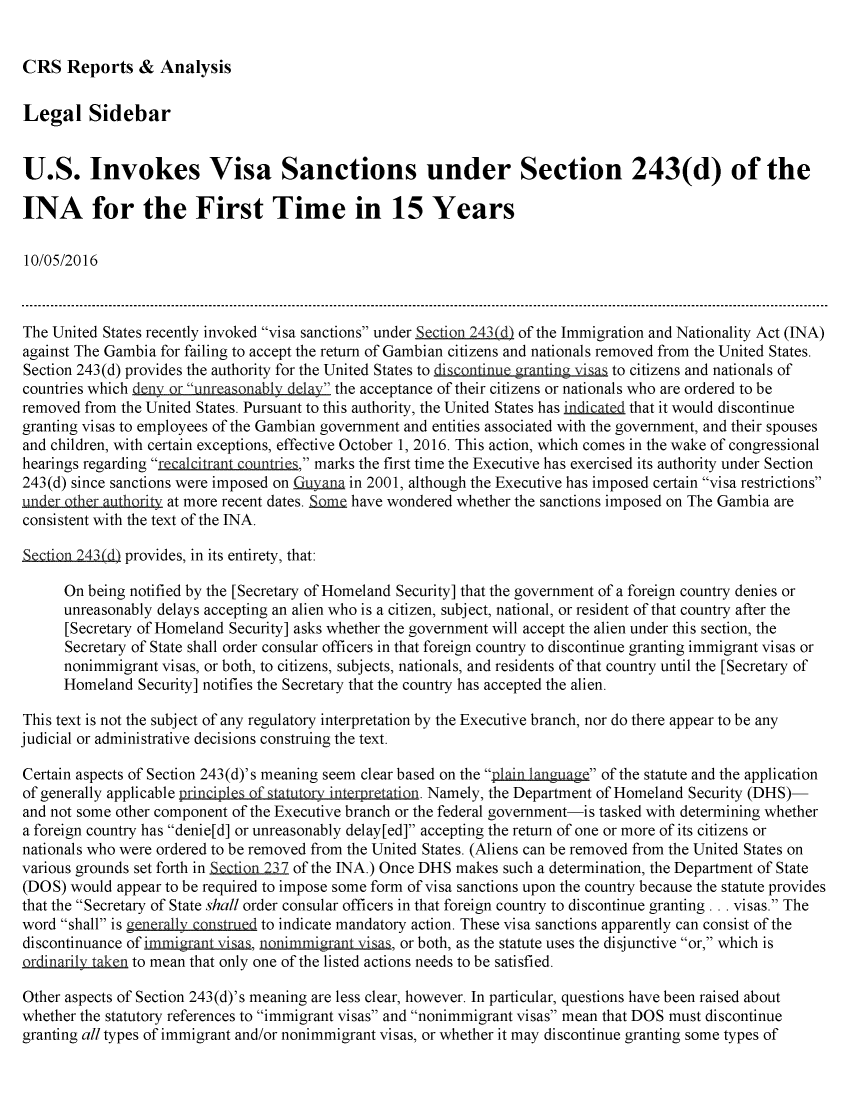 handle is hein.crs/crsmthmaobn0001 and id is 1 raw text is: 


CRS   Reports   &  Analysis


Legal Sidebar


U.S. Invokes Visa Sanctions under Section 243(d) of the

INA for the First Time in 15 Years

10/05/2016



The United States recently invoked visa sanctions under iSection 243(d) of the Immigration and Nationality Act (INA)
against The Gambia for failing to accept the return of Gambian citizens and nationals removed from the United States.
Section 243(d) provides the authority for the United States to iscontUe ing isas to citizens and nationals of
countries which deny or unreasonably delay the acceptance of their citizens or nationals who are ordered to be
removed  from the United States. Pursuant to this authority, the United States has indicated that it would discontinue
granting visas to employees of the Gambian government and entities associated with the government, and their spouses
and children, with certain exceptions, effective October 1, 2016. This action, which comes in the wake of congressional
hearings regarding recalcitrant countries, marks the first time the Executive has exercised its authority under Section
243(d) since sanctions were imposed on Cuyana in 2001, although the Executive has imposed certain visa restrictions
unde~r otrauthority at more recent dates. Som& have wondered whether the sanctions imposed on The Gambia are
consistent with the text of the INA.

Section.243(d) provides, in its entirety, that:

      On being notified by the [Secretary of Homeland Security] that the government of a foreign country denies or
      unreasonably delays accepting an alien who is a citizen, subject, national, or resident of that country after the
      [Secretary of Homeland Security] asks whether the government will accept the alien under this section, the
      Secretary of State shall order consular officers in that foreign country to discontinue granting immigrant visas or
      nonimmigrant visas, or both, to citizens, subjects, nationals, and residents of that country until the [Secretary of
      Homeland  Security] notifies the Secretary that the country has accepted the alien.

This text is not the subject of any regulatory interpretation by the Executive branch, nor do there appear to be any
judicial or administrative decisions construing the text.

Certain aspects of Section 243(d)'s meaning seem clear based on the plain language of the statute and the application
of generally applicable principles of statutory interoretation. Namely, the Department of Homeland Security (DHS)-
and not some other component of the Executive branch or the federal government-is tasked with determining whether
a foreign country has denie[d] or unreasonably delay[ed] accepting the return of one or more of its citizens or
nationals who were ordered to be removed from the United States. (Aliens can be removed from the United States on
various grounds set forth in Section 237 of the INA.) Once DHS makes such a determination, the Department of State
(DOS)  would appear to be required to impose some form of visa sanctions upon the country because the statute provides
that the Secretary of State shall order consular officers in that foreign country to discontinue granting . .. visas. The
word shall is generally construed to indicate mandatory action. These visa sanctions apparently can consist of the
discontinuance of immigrant visas, nonimmigrant visas, or both, as the statute uses the disjunctive or, which is
ordinarily taken to mean that only one of the listed actions needs to be satisfied.

Other aspects of Section 243(d)'s meaning are less clear, however. In particular, questions have been raised about
whether the statutory references to immigrant visas and nonimmigrant visas mean that DOS must discontinue
granting all types of immigrant and/or nonimmigrant visas, or whether it may discontinue granting some types of


