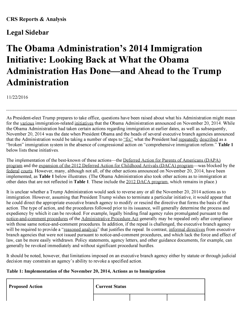 handle is hein.crs/crsmthmaobo0001 and id is 1 raw text is: 


CRS   Reports  & Analysis


Legal Sidebar


The Obama Administration's 2014 Immigration

Initiative: Looking Back at What the Obama

Administration Has Done-and Ahead to the Trump

Administration

11/22/2016



As President-elect Trump prepares to take office, questions have been raised about what his Administration might mean
for the yarious immigration-related initiatives that the Obama Administration announced on November 20, 2014. While
the Obama Administration had taken certain actions regarding immigration at earlier dates, as well as subsequently,
November 20, 2014 was the date when President Obama and the heads of several executive branch agencies announced
that the Administration would be taking a number of steps to fix what the President had rpIatedl dcrihed as a
broken immigration system in the absence of congressional action on comprehensive immigration reform. Table 1
below lists these initiatives.

The implementation of the best-known of these actions-the Deferred Action for Parents of Americans (DAPA)
program and the expansion of the 2012 Deferred Action for Childhood Arrivals (DACA) program-was blocked by the
fedeal  ur.  However, many, although not all, of the other actions announced on November 20, 2014, have been
implemented, as Table 1 below illustrates. (The Obama Administration also took other actions as to immigration at
other dates that are not reflected in Table 1. These include the       , which remains in place.)

It is unclear whether a Trump Administration would seek to reverse any or all the November 20, 2014 actions as to
immigration. However, assuming that President Trump wishes to terminate a particular initiative, it would appear that
he could direct the appropriate executive branch agency to modify or rescind the directive that forms the basis of the
action. The type of action, and the procedures followed prior to its issuance, will generally determine the process and
expediency by which it can be revoked. For example, legally binding final agency rules promulgated pursuant to the
notice-and-comment procedures of the Administrative Procedure Act generally may be repealed only after compliance
with those same notice-and-comment procedures. In addition, if the repeal is challenged, the executive branch agency
will be required to provide a reaond-analy-si that justifies the repeal. In contrast, infrmalfrom executive
branch agencies that were not issued pursuant to notice-and-comment procedures, and which lack the force and effect of
law, can be more easily withdrawn. Policy statements, agency letters, and other guidance documents, for example, can
generally be revoked immediately and without significant procedural hurdles.

It should be noted, however, that limitations imposed on an executive branch agency either by statute or through judicial
decision may constrain an agency's ability to revoke a specified action.

Table 1: Implementation of the November 20, 2014, Actions as to Immigration


Proposed  Action                        Current Status


