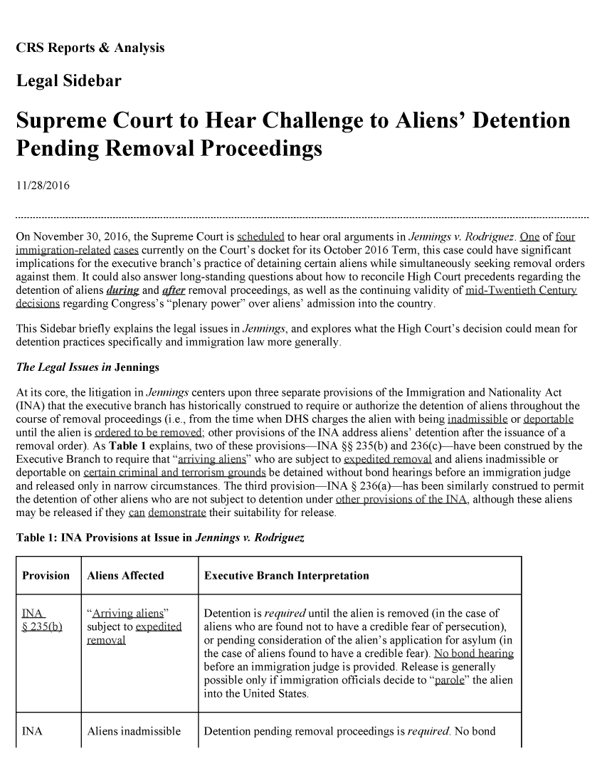 handle is hein.crs/crsmthmaobv0001 and id is 1 raw text is: 


CRS   Reports  &  Analysis


Legal Sidebar


Supreme Court to Hear Challenge to Aliens' Detention

Pending Removal Proceedings

11/28/2016



On November  30, 2016, the Supreme Court is scheduled to hear oral arguments in Jennings v. Rodriguez. QnQ of foir
immi)gratiQrt1_   case s currently on the Court's docket for its October 2016 Term, this case could have significant
implications for the executive branch's practice of detaining certain aliens while simultaneously seeking removal orders
against them. It could also answer long-standing questions about how to reconcile High Court precedents regarding the
detention of aliens during and ater removal proceedings, as well as the continuing validity of mid-Twentieth Century
decisions regarding Congress's plenary power over aliens' admission into the country.

This Sidebar briefly explains the legal issues in Jennings, and explores what the High Court's decision could mean for
detention practices specifically and immigration law more generally.

The Legal Issues in Jennings

At its core, the litigation in Jennings centers upon three separate provisions of the Immigration and Nationality Act
(INA) that the executive branch has historically construed to require or authorize the detention of aliens throughout the
course of removal proceedings (i.e., from the time when DHS charges the alien with being inadmissible or .dpable
until the alien is ordere t be ve;  other provisions of the INA address aliens' detention after the issuance of a
removal order). As Table 1 explains, two of these provisions-INA §§ 235(b) and 236(c)-have been construed by the
Executive Branch to require that arriving aliens who are subject to expedited. reoval and aliens inadmissible or
deportable on cerain criminal and terrorism grounds be detained without bond hearings before an immigration judge
and released only in narrow circumstances. The third provision-INA § 236(a)-has been similarly construed to permit
the detention of other aliens who are not subject to detention under                , although these aliens
may be released if they .an demonstrate their suitability for release.

Table 1: INA Provisions at Issue in Jennings v. Rodriguez


Provision    Aliens Affected       Executive Branch Interpretation


LA.          Arriving aliens     Detention is required until the alien is removed (in the case of
S235(b)      subject to ealiens who are found not to have a credible fear of persecution),
             rem.oval              or pending consideration of the alien's application for asylum (in
                                   the case of aliens found to have a credible fear). ND½ndh  in
                                   before an immigration judge is provided. Release is generally
                                   possible only if immigration officials decide to p.arole the alien
                                   into the United States.


Detention pending removal proceedings is required. No bond


INA


Aliens inadmissible


