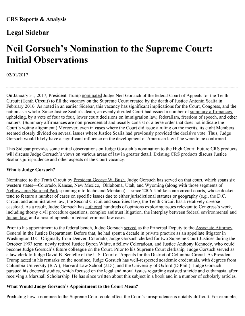 handle is hein.crs/crsmthmarge0001 and id is 1 raw text is: 


CRS Reports & Analysis


Legal Sidebar


Neil Gorsuch's Nomination to the Supreme Court:

Initial Observations

02/01/2017



On January 31, 2017, President Trump nominated Judge Neil Gorsuch of the federal Court of Appeals for the Tenth
Circuit (Tenth Circuit) to fill the vacancy on the Supreme Court created by the death of Justice Antonin Scalia in
February 2016. As noted in an earlier  d , this vacancy has significant implications for the Court, Congress, and the
nation as a whole. Since Justice Scalia's death, an evenly divided Court had issued a number of summary affirmance,
upholding, by a vote of four to four, lower court decisions on immigration law, fedeliam, rto f apeech, and other
matters. (Summary affirmances are non-precedential and usually consist of a terse order that does not indicate the
Court's voting alignment.) Moreover, even in cases where the Court did issue a ruling on the merits, its eight Members
seemed closely divided on several issues where Justice Scalia had previously provided the t. Thus, Judge
Gorsuch would likely have a significant influence on the development of American law if he were to be confirmed.

This Sidebar provides some initial observations on Judge Gorsuch's nomination to the High Court. Future CRS products
will discuss Judge Gorsuch's views on various areas of law in greater detail. Existing CRS poducla discuss Justice
Scalia's jurisprudence and other aspects of the Court vacancy.

Who is Judge Gorsuch?

Nominated to the Tenth Circuit by President -eorge W  Bush, Judge Gorsuch has served on that court, which spans six
western states-Colorado, Kansas, New Mexico, Oklahoma, Utah, and Wyoming (along with those SegmentS of
Yellowstone Taional Park spanning into Idaho and Montana) -since 2006. Unlike some circuit courts, whose dockets
tend to feature a number of cases on specific issues due to either jurisdictional statutes or geography (e.g., the D.C.
Circuit and administrative law; the Second Circuit and securities law), the Tenth Circuit has a relatively diverse
caseload. As a result, Judge Gorsuch has aulb md hundreds of opinions exploring issues relevant to Congress's work,
including thorny ciilrodre questions, complex anjitrula litigation, the interplay between fdera enir nmenal an
Indian la-w, and a host of appeals in federal criminal law cases.

Prior to his appointment to the federal bench, Judge Gorsuch jid as the Principal Deputy to the Assoi  Atoey
e      in the Justice Department. Before that, he had spent a decade in priVatQ practice as an appellate litigator in
Washington D.C. Originally from Denver, Colorado, Judge Gorsuch clerked for two Supreme Court Justices during the
October 1993 term: newly retired Justice Byron White, a fellow Coloradoan, and Justice Anthony Kennedy, who could
become Judge Gorsuch's future colleague on the Court. Prior to his Supreme Court clerkship, Judge Gorsuch served as
a law clerk to Judge David B. Sentelle of the U.S. Court of Appeals for the District of Columbia Circuit. As President
Trump nDI   in his remarks on the nominee, Judge Gorsuch has well-respected academic credentials, with degrees from
Columbia University (B.A.), Harvard Law School (J.D.), and the University of Oxford (D.Phil.). Judge Gorsuch
pursued his doctoral studies, which focused on the legal and moral issues regarding assisted suicide and euthanasia, after
receiving a Marshall Scholarship. He has since written about this subject in a kDk and in a number of schQlarly artidck.

What Would Judge Gorsuch's Appointment to the Court Mean?

Predicting how a nominee to the Supreme Court could affect the Court's jurisprudence is notably difficult. For example,


