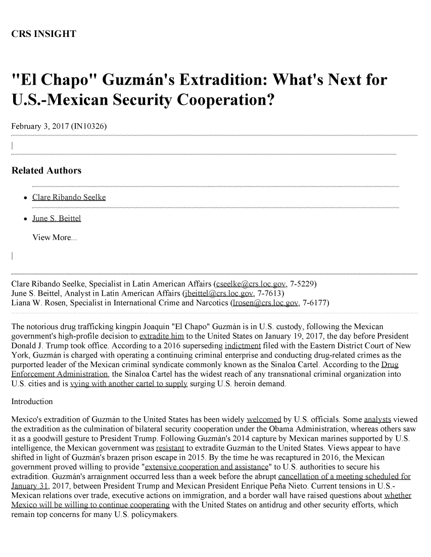 handle is hein.crs/crsmthmargh0001 and id is 1 raw text is: 


CRS INSIGHT


El Chapo Guzman's Extradition: What's Next for

U.S.-Mexican Security Cooperation?

February 3, 2017 (IN10326)




Related Authors


    -CLrf Riano Selk

   * June S, Beittel

      View More...




Clare Ribando Seelke, Specialist in Latin American Affairs (c eke(r 1 ov, 7-5229)
June S. Beittel, Analyst in Latin American Affairs (jbgi th  r o, 7-7613)
Liana W. Rosen, Specialist in International Crime and Narcotics (,rosenacrs bc goy 7-6177)

The notorious drug trafficking kingpin Joaquin El Chapo Guzmin is in U.S. custody, following the Mexican
government's high-profile decision to extradite him to the United States on January 19, 2017, the day before President
Donald J. Trump took office. According to a 2016 superseding indi=tnt filed with the Eastern District Court of New
York, Guzmin is charged with operating a continuing criminal enterprise and conducting drug-related crimes as the
purported leader of the Mexican criminal syndicate commonly known as the Sinaloa Cartel. According to the Dmg
Enforcement Administration, the Sinaloa Cartel has the widest reach of any transnational criminal organization into
U.S. cities and is vying with another cartQ to supply surging U.S. heroin demand.

Introduction

Mexico's extradition of Guzmin to the United States has been widely xk inel by U.S. officials. Some a   viewed
the extradition as the culmination of bilateral security cooperation under the Obama Administration, whereas others saw
it as a goodwill gesture to President Trump. Following Guzmin's 2014 capture by Mexican marines supported by U.S.
intelligence, the Mexican government was resismnj to extradite Guzmin to the United States. Views appear to have
shifted in light of Guzmin's brazen prison escape in 2015. By the time he was recaptured in 2016, the Mexican
government proved willing to provide extensive cooperation and assistanc to U.S. authorities to secure his
extradition. Guzmin's arraignment occurred less than a week before the abrupt cancellation of a meetin s  r
January3i, 2017, between President Trump and Mexican President Enrique Pefia Nieto. Current tensions in U. S.-
Mexican relations over trade, executive actions on immigration, and a border wall have raised questions about wheth
MQxico iil be willing to continue Cooperating with the United States on antidrug and other security efforts, which
remain top concerns for many U.S. policymakers.


