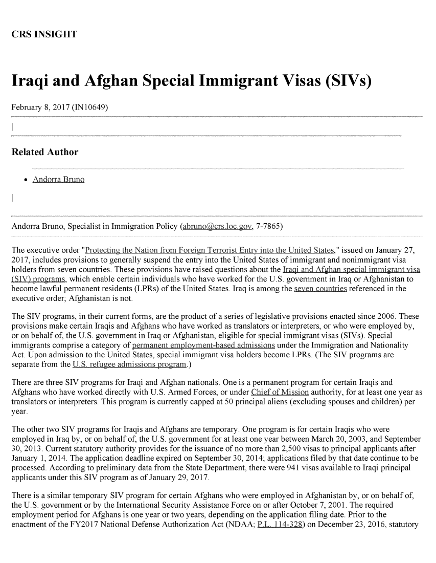 handle is hein.crs/crsmthmarhe0001 and id is 1 raw text is: 


CRS INSIGHT


Iraqi and Afghan Special Immigrant Visas (SIVs)

February 8, 2017 (IN 10649)

I


Related Author


     Andorra Bruno




Andorra Bruno, Specialist in Immigration Policy (ahno@crs bgo_, 7-7865)

The executive order Protectin the Nation from Foreign Trrrist Enty in  h ni   , issued on January 27,
2017, includes provisions to generally suspend the entry into the United States of immigrant and nonimmigrant visa
holders from seven countries. These provisions have raised questions about the Iraqi and Afghan special immigrnt i sa
(SIy) programs, which enable certain individuals who have worked for the U.S. government in Iraq or Afghanistan to
become lawful permanent residents (LPRs) of the United States. Iraq is among the 5even  mnries referenced in the
executive order; Afghanistan is not.

The SIV programs, in their current forms, are the product of a series of legislative provisions enacted since 2006. These
provisions make certain Iraqis and Afghans who have worked as translators or interpreters, or who were employed by,
or on behalf of, the U.S. government in Iraq or Afghanistan, eligible for special immigrant visas (SIVs). Special
immigrants comprise a category of permanent employment-baledadmission under the Immigration and Nationality
Act. Upon admission to the United States, special immigrant visa holders become LPRs. (The SIV programs are
separate from the S, refugee admissions program.)

There are three SIV programs for Iraqi and Afghan nationals. One is a permanent program for certain Iraqis and
Afghans who have worked directly with U.S. Armed Forces, or under Chief of Mission authority, for at least one year as
translators or interpreters. This program is currently capped at 50 principal aliens (excluding spouses and children) per
year.

The other two SIV programs for Iraqis and Afghans are temporary. One program is for certain Iraqis who were
employed in Iraq by, or on behalf of, the U.S. government for at least one year between March 20, 2003, and September
30, 2013. Current statutory authority provides for the issuance of no more than 2,500 visas to principal applicants after
January 1, 2014. The application deadline expired on September 30, 2014; applications filed by that date continue to be
processed. According to preliminary data from the State Department, there were 941 visas available to Iraqi principal
applicants under this SIV program as of January 29, 2017.

There is a similar temporary SIV program for certain Afghans who were employed in Afghanistan by, or on behalf of,
the U.S. government or by the International Security Assistance Force on or after October 7, 2001. The required
employment period for Afghans is one year or two years, depending on the application filing date. Prior to the
enactment of the FY2017 National Defense Authorization Act (NDAA; PL. 114-328) on December 23, 2016, statutory


