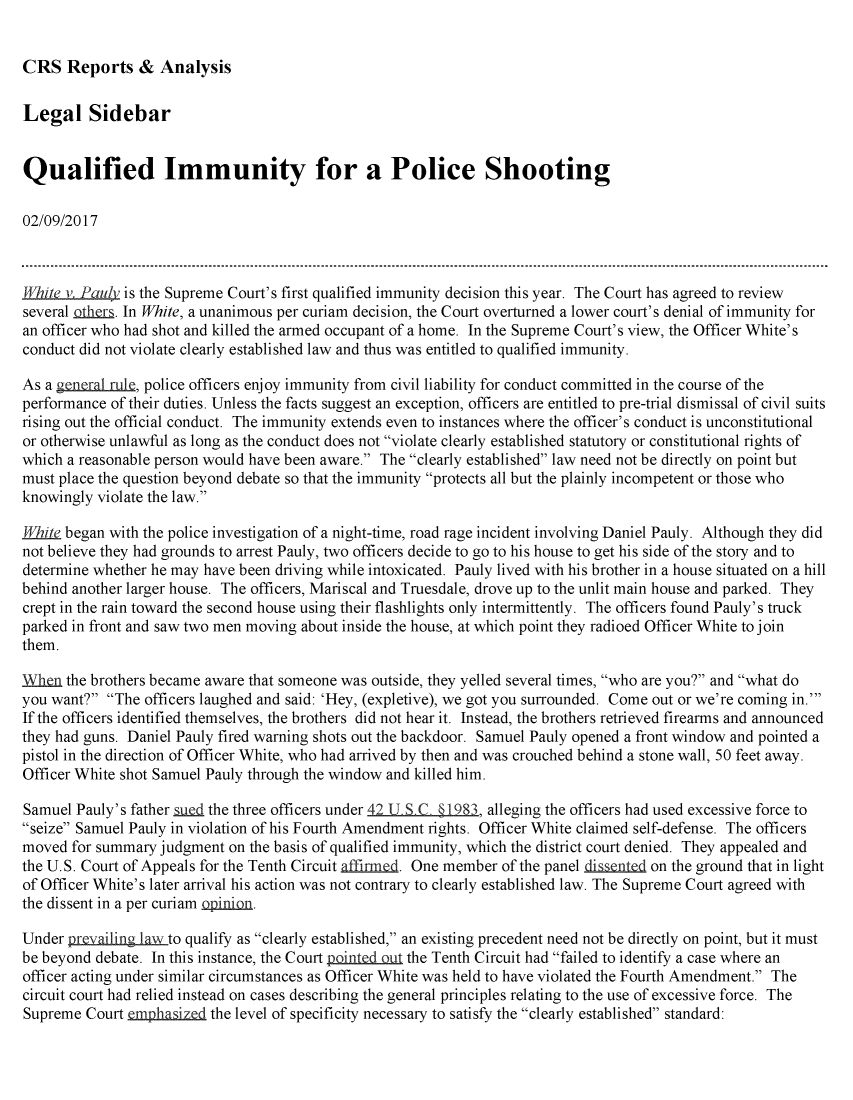 handle is hein.crs/crsmthmarhr0001 and id is 1 raw text is: 


CRS Reports & Analysis


Legal Sidebar


Qualified Immunity for a Police Shooting

02/09/2017



T/iLte v. Paul/ is the Supreme Court's first qualified immunity decision this year. The Court has agreed to review
several others. In White, a unanimous per curiam decision, the Court overturned a lower court's denial of immunity for
an officer who had shot and killed the armed occupant of a home. In the Supreme Court's view, the Officer White's
conduct did not violate clearly established law and thus was entitled to qualified immunity.

As a gtnrl uJru, police officers enjoy immunity from civil liability for conduct committed in the course of the
performance of their duties. Unless the facts suggest an exception, officers are entitled to pre-trial dismissal of civil suits
rising out the official conduct. The immunity extends even to instances where the officer's conduct is unconstitutional
or otherwise unlawful as long as the conduct does not violate clearly established statutory or constitutional rights of
which a reasonable person would have been aware. The clearly established law need not be directly on point but
must place the question beyond debate so that the immunity protects all but the plainly incompetent or those who
knowingly violate the law.

White began with the police investigation of a night-time, road rage incident involving Daniel Pauly. Although they did
not believe they had grounds to arrest Pauly, two officers decide to go to his house to get his side of the story and to
determine whether he may have been driving while intoxicated. Pauly lived with his brother in a house situated on a hill
behind another larger house. The officers, Mariscal and Truesdale, drove up to the unlit main house and parked. They
crept in the rain toward the second house using their flashlights only intermittently. The officers found Pauly's truck
parked in front and saw two men moving about inside the house, at which point they radioed Officer White to join
them.

When the brothers became aware that someone was outside, they yelled several times, who are you? and what do
you want? The officers laughed and said: 'Hey, (expletive), we got you surrounded. Come out or we're coming in.'
If the officers identified themselves, the brothers did not hear it. Instead, the brothers retrieved firearms and announced
they had guns. Daniel Pauly fired warning shots out the backdoor. Samuel Pauly opened a front window and pointed a
pistol in the direction of Officer White, who had arrived by then and was crouched behind a stone wall, 50 feet away.
Officer White shot Samuel Pauly through the window and killed him.

Samuel Pauly's father autd the three officers under 42 U S,. § 1983, alleging the officers had used excessive force to
seize Samuel Pauly in violation of his Fourth Amendment rights. Officer White claimed self-defense. The officers
moved for summary judgment on the basis of qualified immunity, which the district court denied. They appealed and
the U.S. Court of Appeals for the Tenth Circuit affinnmd. One member of the panel ni a   on the ground that in light
of Officer White's later arrival his action was not contrary to clearly established law. The Supreme Court agreed with
the dissent in a per curiam o .

Under prevailing law to qualify as clearly established, an existing precedent need not be directly on point, but it must
be beyond debate. In this instance, the Court pointedQut the Tenth Circuit had failed to identify a case where an
officer acting under similar circumstances as Officer White was held to have violated the Fourth Amendment. The
circuit court had relied instead on cases describing the general principles relating to the use of excessive force. The
Supreme Court mphasiztd the level of specificity necessary to satisfy the clearly established standard:


