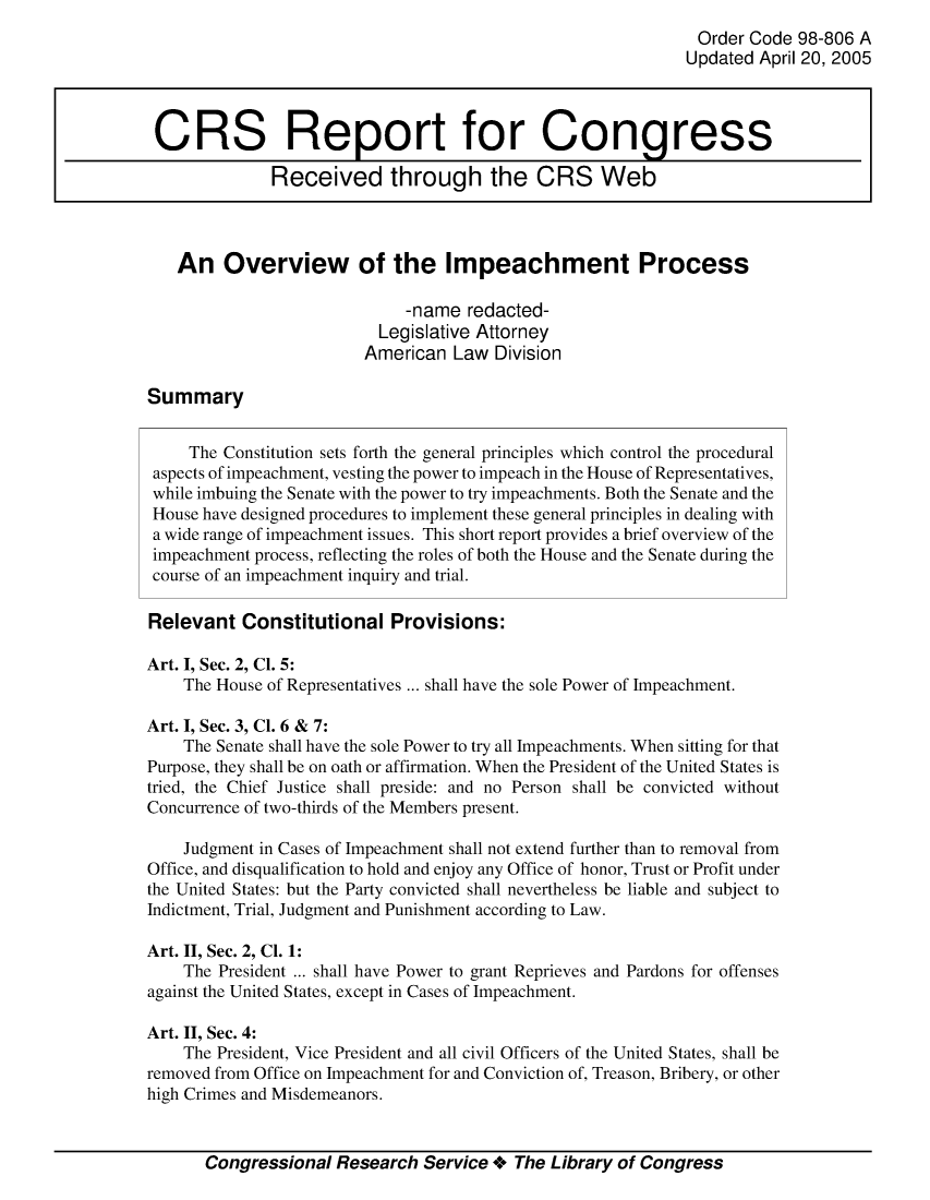 handle is hein.crs/crsmthmasgl0001 and id is 1 raw text is: 
                                                               Order Code 98-806 A
                                                             Updated  April 20, 2005



 CRS Report for Congress

              Received through the CRS Web



   An Overview of the Impeachment Process

                             -name  redacted-
                          Legislative Attorney
                          American Law  Division

Summary


     The Constitution sets forth the general principles which control the procedural
 aspects of impeachment, vesting the power to impeach in the House of Representatives,
 while imbuing the Senate with the power to try impeachments. Both the Senate and the
 House have designed procedures to implement these general principles in dealing with
 a wide range of impeachment issues. This short report provides a brief overview of the
 impeachment process, reflecting the roles of both the House and the Senate during the
 course of an impeachment inquiry and trial.

 Relevant  Constitutional   Provisions:

Art. I, Sec. 2, Cl. 5:
    The House of Representatives ... shall have the sole Power of Impeachment.

Art. I, Sec. 3, Cl. 6 & 7:
    The Senate shall have the sole Power to try all Impeachments. When sitting for that
Purpose, they shall be on oath or affirmation. When the President of the United States is
tried, the Chief Justice shall preside: and no Person shall be convicted without
Concurrence of two-thirds of the Members present.

    Judgment in Cases of Impeachment shall not extend further than to removal from
Office, and disqualification to hold and enjoy any Office of honor, Trust or Profit under
the United States: but the Party convicted shall nevertheless be liable and subject to
Indictment, Trial, Judgment and Punishment according to Law.

Art. II, Sec. 2, Cl. 1:
    The President ... shall have Power to grant Reprieves and Pardons for offenses
against the United States, except in Cases of Impeachment.

Art. II, Sec. 4:
    The President, Vice President and all civil Officers of the United States, shall be
removed from Office on Impeachment for and Conviction of, Treason, Bribery, or other
high Crimes and Misdemeanors.


       Congressional  Research Service +  The Library of Congress


