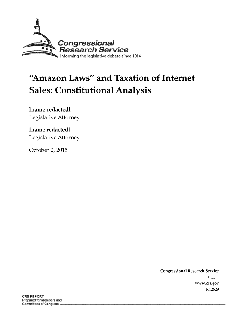 handle is hein.crs/crsmthmaugf0001 and id is 1 raw text is: 





  ~Congressional
  'Research Service
          Informing the legislative debate since 1914



Amazon Laws and Taxation of Internet

Sales: Constitutional Analysis


lname redactedl
Legislative Attorney

lname redactedl
Legislative Attorney

October 2, 2015


Congressional Research Service
                7-....
            www.crs.gov
               R42629


CR8 REPORT
kepar~d for M~rnbe~ anu
C~nn~ ~tIee~ of C~w g~es~


