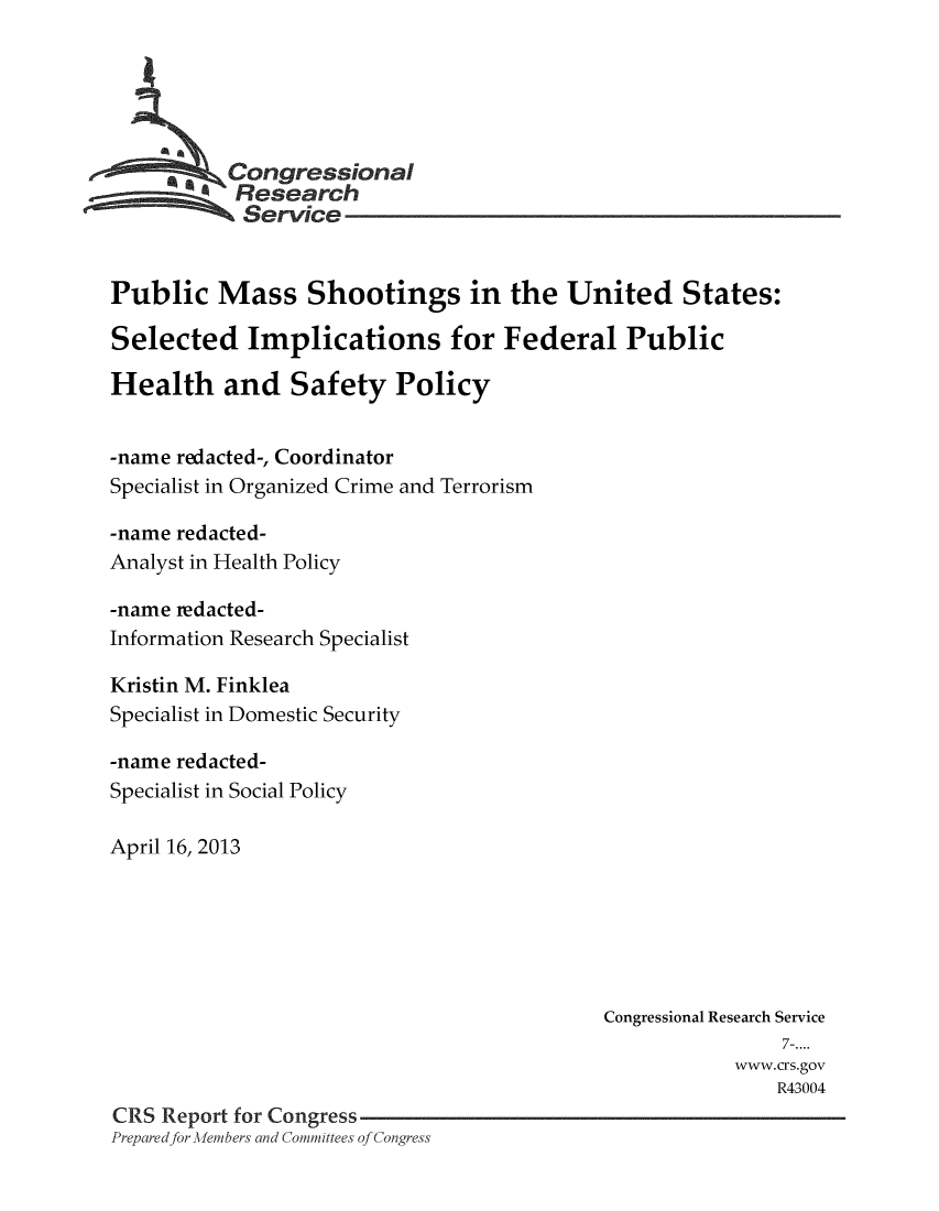 handle is hein.crs/crsmthmauly0001 and id is 1 raw text is: 





         * Congressional
           Research
           Service


Public Mass Shootings in the United States:

Selected Implications for Federal Public

Health and Safety Policy


-name redacted-, Coordinator
Specialist in Organized Crime and Terrorism

-name redacted-
Analyst in Health Policy

-name redacted-
Information Research Specialist

Kristin M. Finklea
Specialist in Domestic Security

-name redacted-
Specialist in Social Policy

April 16, 2013






                                           Congressional Research Service
                                                           7-....
                                                       www.crs.gov
                                                           R43004
CRS Report for Congress
Prepared for -lembers and Committees of Congress


