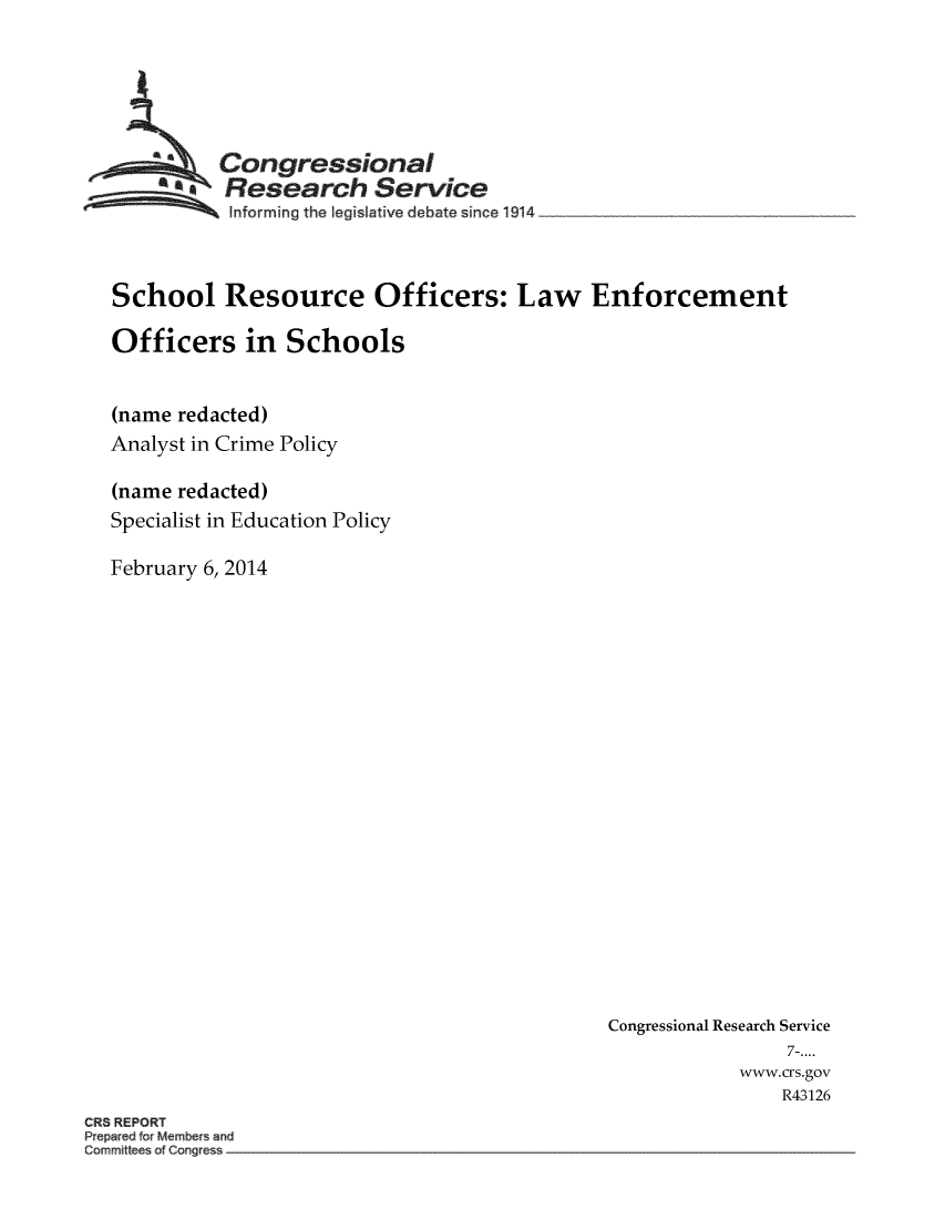 handle is hein.crs/crsmthmauoc0001 and id is 1 raw text is: 





          Congressional
        *Research Service
           Informing the Iegis ative debate since 1914 __________________



School Resource Officers: Law Enforcement

Officers in Schools


(name redacted)
Analyst in Crime Policy

(name redacted)
Specialist in Education Policy

February 6, 2014


Congressional Research Service
                7-....
            www.crs.gov
               R43126


CR8 REPORT
Pr pared fo Mem sand
C~rnm~tesofConge


