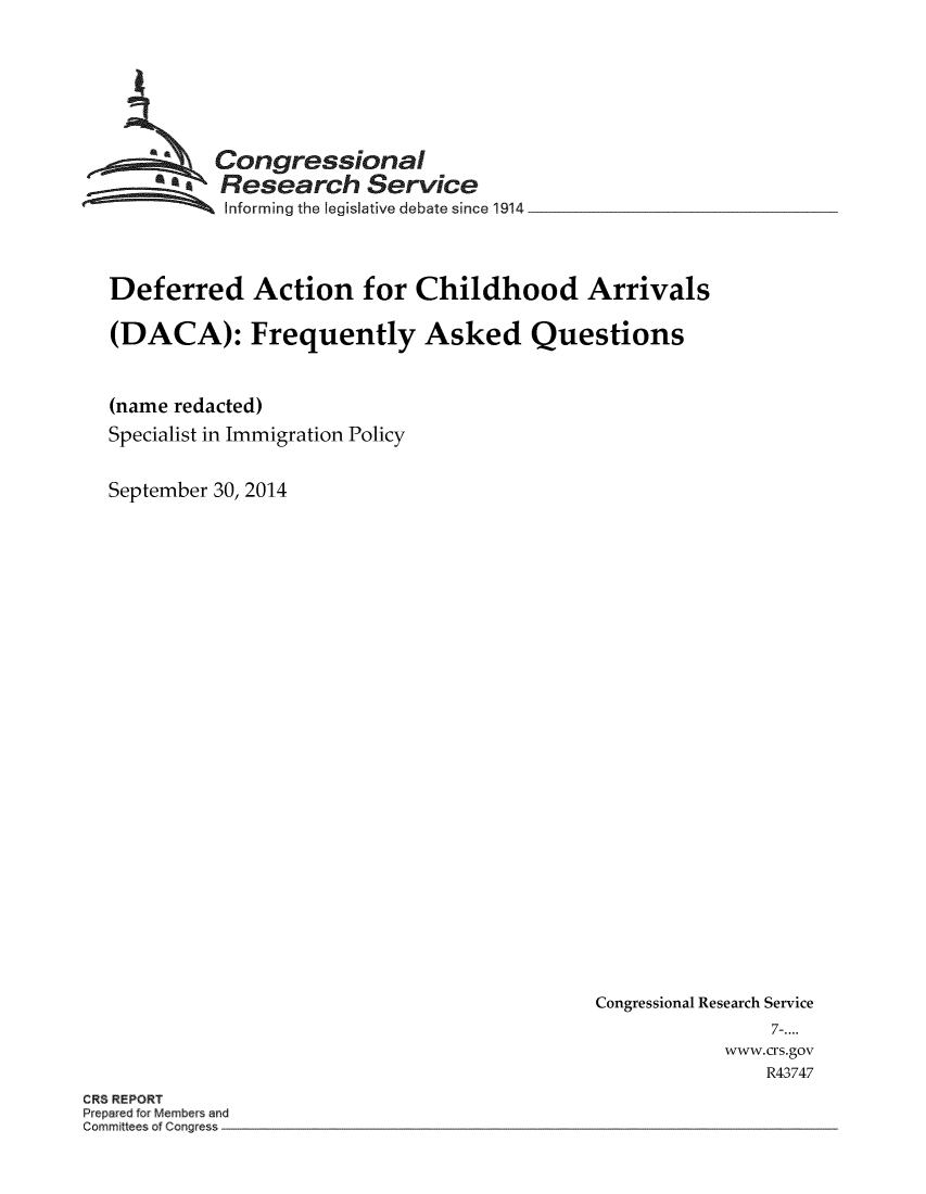 handle is hein.crs/crsmthmavbw0001 and id is 1 raw text is: 








  ~Congressional
  ~ Research Service

          Informing the legislative debate since 1914




Deferred Action for Childhood Arrivals

(DACA): Frequently Asked Questions



(name redacted)
Specialist in Immigration Policy


September 30, 2014


Congressional Research Service
                7-....
            www.crs.gov
               R43747


CRS REPORT
Prepared for Members and
Committees of Congress


