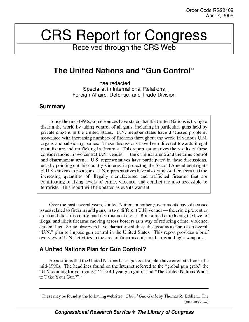 handle is hein.crs/crsmthmbalz0001 and id is 1 raw text is: 
                                                                 Order Code  RS22108
                                                                          April 7, 2005



 CRS Report for Congress

               Received through the CRS Web



      The United Nations and Gun Control

                           nae redacted
                   Specialist in International Relations
               Foreign Affairs, Defense, and Trade  Division

Summary


     Since the mid-1990s, some sources have stated that the United Nations is trying to
 disarm the world by taking control of all guns, including in particular, guns held by
 private citizens in the United States. U.N. member states have discussed problems
 associated with increasing numbers of firearms throughout the world in various U.N.
 organs and subsidiary bodies. These discussions have been directed towards illegal
 manufacture and trafficking in firearms. This report summarizes the results of these
 considerations in two central U.N. venues - the criminal arena and the arms control
 and disarmament arena. U.S. representatives have participated in these discussions,
 usually pointing out this country's interest in protecting the Second Amendment rights
 of U.S. citizens to own guns. U.S. representatives have also expressed concern that the
 increasing quantities of illegally manufactured and trafficked firearms that are
 contributing to rising levels of crime, violence, and conflict are also accessible to
 terrorists. This report will be updated as events warrant.


    Over the past several years, United Nations member governments have discussed
issues related to firearms and guns, in two different U.N. venues - the crime prevention
arena and the arms control and disarmament arena. Both aimed at reducing the level of
illegal and illicit firearms moving across borders as a way of reducing crime, violence,
and conflict. Some observers have characterized these discussions as part of an overall
U.N. plan to impose gun control in the United States. This report provides a brief
overview of U.N. activities in the area of firearms and small arms and light weapons.

A  United  Nations   Plan  for Gun   Control?

    Accusations that the United Nations has a gun control plan have circulated since the
mid-1990s. The headlines found on the Internet referred to the global gun grab, the
U.N. coming for your guns, The 40-year gun grab, and The United Nations Wants
to Take Your Gun? 1


Congressional   Research  Service +  The Library of Congress


These may be found at the following websites: Global Gun Grab, by Thomas R. Eddlem. The
                                                               (continued...)


