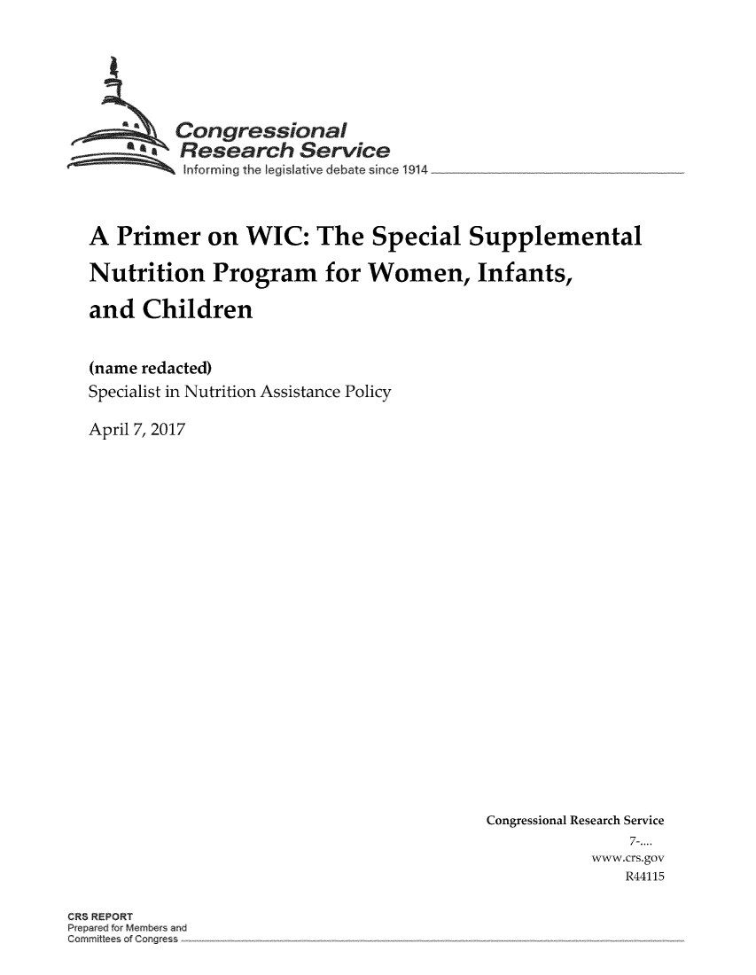 handle is hein.crs/crsmthmbbrb0001 and id is 1 raw text is: 






         Congressional
         * Research Service
         Informing the [egislative debate since 1914



A  Primer on WIC: The Special Supplemental

Nutrition Program for Women, Infants,

and   Children


(name redacted)
Specialist in Nutrition Assistance Policy

April 7, 2017


Congressional Research Service
               7-....
           www.crs.gov
               R44115


CRS REPORT
Prepeac8 for Members and
Gommittee of Corg ress


