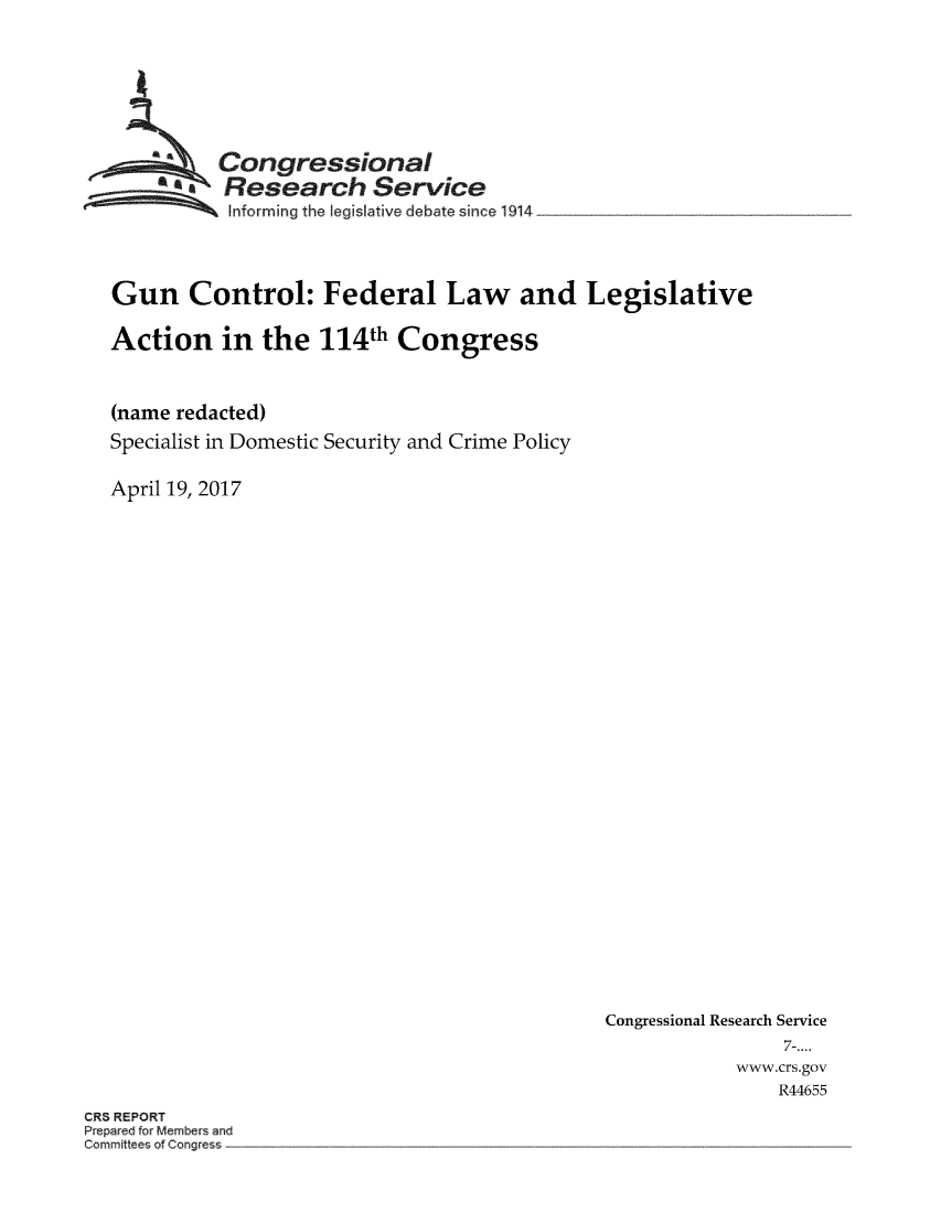 handle is hein.crs/crsmthmbbrr0001 and id is 1 raw text is: 







          Congressional
        *.Research Service
           Informing the legislative  ebate since1914




Gun Control: Federal Law and Legislative

Action in the 114th Congress



(name redacted)
Specialist in Domestic Security and Crime Policy

April 19, 2017


Congressional Research Service
                7-....
            www.crs.gov
                R44655


CR5 REPORT
Prep red to 4embers and
C mmitt of Con~r -


