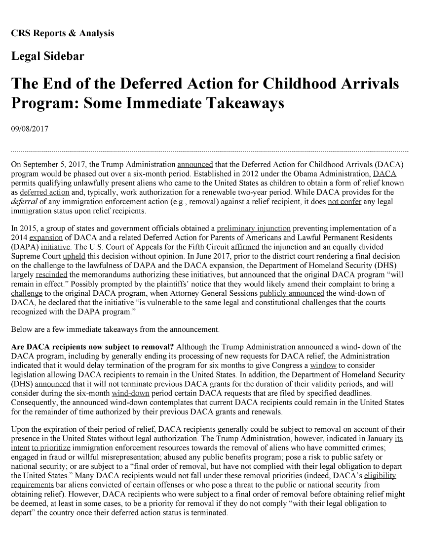 handle is hein.crs/crsmthmbbxz0001 and id is 1 raw text is: 


CRS Reports & Analysis


Legal Sidebar


The End of the Deferred Action for Childhood Arrivals

Program: Some Immediate Takeaways

09/08/2017



On September 5, 2017, the Trump Administration announced that the Deferred Action for Childhood Arrivals (DACA)
program would be phased out over a six-month period. Established in 2012 under the Obama Administration,
permits qualifying unlawfully present aliens who came to the United States as children to obtain a form of relief known
as def rred action and, typically, work authorization for a renewable two-year period. While DACA provides for the
deferral of any immigration enforcement action (e.g., removal) against a relief recipient, it does notconfe any legal
immigration status upon relief recipients.

In 2015, a group of states and government officials obtained a preliminary injunction preventing implementation of a
2014 expan     of DACA and a related Deferred Action for Parents of Americans and Lawful Permanent Residents
(DAPA) initiativ. The U.S. Court of Appeals for the Fifth Circuit ffirme the injunction and an equally divided
Supreme Court upheld this decision without opinion. In June 2017, prior to the district court rendering a final decision
on the challenge to the lawfulness of DAPA and the DACA expansion, the Department of Homeland Security (DHS)
largely rgesindd the memorandums authorizing these initiatives, but announced that the original DACA program will
remain in effect. Possibly prompted by the plaintiffs' notice that they would likely amend their complaint to bring a
challenge to the original DACA program, when Attorney General Sessions publicly announcQd the wind-down of
DACA, he declared that the initiative is vulnerable to the same legal and constitutional challenges that the courts
recognized with the DAPA program.

Below are a few immediate takeaways from the announcement.

Are DACA recipients now subject to removal? Although the Trump Administration announced a wind- down of the
DACA program, including by generally ending its processing of new requests for DACA relief, the Administration
indicated that it would delay termination of the program for six months to give Congress a windm to consider
legislation allowing DACA recipients to remain in the United States. In addition, the Department of Homeland Security
(DHS) announcd that it will not terminate previous DACA grants for the duration of their validity periods, and will
consider during the six-month wind-dmn period certain DACA requests that are filed by specified deadlines.
Consequently, the announced wind-down contemplates that current DACA recipients could remain in the United States
for the remainder of time authorized by their previous DACA grants and renewals.

Upon the expiration of their period of relief, DACA recipients generally could be subject to removal on account of their
presence in the United States without legal authorization. The Trump Administration, however, indicated in January ita
inlent lopriiize immigration enforcement resources towards the removal of aliens who have committed crimes;
engaged in fraud or willful misrepresentation; abused any public benefits program; pose a risk to public safety or
national security; or are subject to a final order of removal, but have not complied with their legal obligation to depart
the United States. Many DACA recipients would not fall under these removal priorities (indeed, DACA's eligibility
requiremens bar aliens convicted of certain offenses or who pose a threat to the public or national security from
obtaining relief). However, DACA recipients who were subject to a final order of removal before obtaining relief might
be deemed, at least in some cases, to be a priority for removal if they do not comply with their legal obligation to
depart the country once their deferred action status is terminated.


