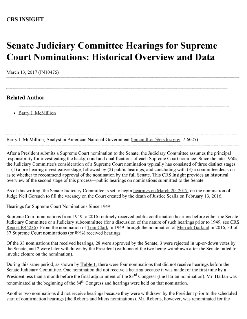 handle is hein.crs/crsmthmbcao0001 and id is 1 raw text is: 


CRS INSIGHT


Senate Judiciary Committee Hearings for Supreme

Court Nominations: Historical Overview and Data

March 13, 2017 (IN10476)




Related Author


     Barry J. McMilli.on




Barry J. McMillion, Analyst in American National Government (bmmillionacrs ic. ov, 7-6025)

After a President submits a Supreme Court nomination to the Senate, the Judiciary Committee assumes the principal
responsibility for investigating the background and qualifications of each Supreme Court nominee. Since the late 1960s,
the Judiciary Committee's consideration of a Supreme Court nomination typically has consisted of three distinct stages
-(1) a pre-hearing investigative stage, followed by (2) public hearings, and concluding with (3) a committee decision
as to whether to recommend approval of the nomination by the full Senate. This CRS Insight provides an historical
overview of the second stage of this process-public hearings on nominations submitted to the Senate.

As of this writing, the Senate Judiciary Committee is set to begin hearings -n March 20 2017, on the nomination of
Judge Neil Gorsuch to fill the vacancy on the Court created by the death of Justice Scalia on February 13, 2016.

Hearings for Supreme Court Nominations Since 1949

Supreme Court nominations from 1949 to 2016 routinely received public confirmation hearings before either the Senate
Judiciary Committee or a Judiciary subcommittee (for a discussion of the nature of such hearings prior to 1949, see £RS
Report R44236). From the nomination of Tm Clark in 1949 through the nomination ofM     in 2016, 33 of
37 Supreme Court nominations (or 89%) received hearings.

Of the 33 nominations that received hearings, 28 were approved by the Senate, 3 were rejected in up-or-down votes by
the Senate, and 2 were later withdrawn by the President (with one of the two being withdrawn after the Senate failed to
invoke cloture on the nomination).

During this same period, as shown by Table 1, there were four nominations that did not receive hearings before the
Senate Judiciary Committee. One nomination did not receive a hearing because it was made for the first time by a
President less than a month before the final adjournment of the 83rd Congress (the Harlan nomination). Mr. Harlan was
renominated at the beginning of the 84th Congress and hearings were held on that nomination.

Another two nominations did not receive hearings because they were withdrawn by the President prior to the scheduled
start of confirmation hearings (the Roberts and Miers nominations). Mr. Roberts, however, was renominated for the


