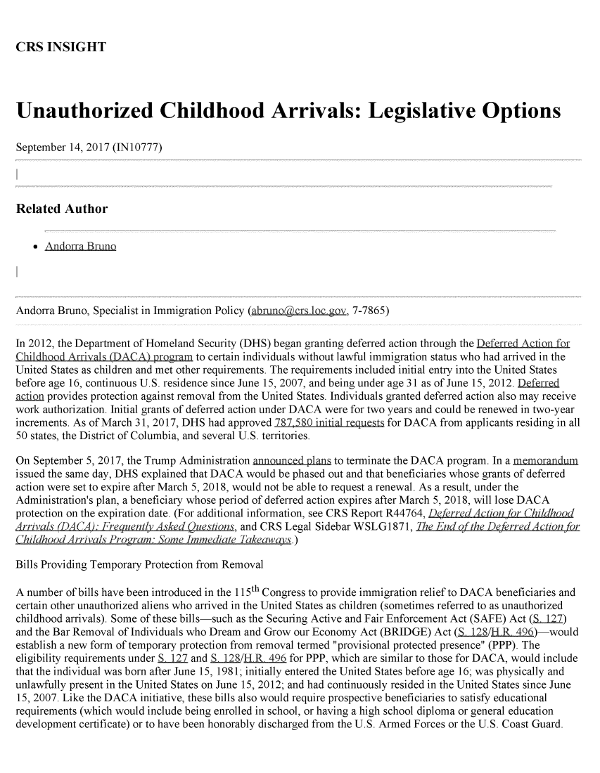 handle is hein.crs/crsmthmbcen0001 and id is 1 raw text is: 


CRS INSIGHT


Unauthorized Childhood Arrivals: Legislative Options

September 14, 2017 (IN10777)




Related Author


      AndarraBruno




Andorra Bruno, Specialist in Immigration Policy (abrmnogcrs L gov, 7-7865)

In 2012, the Department of Homeland Security (DHS) began granting deferred action through the Defrred Acion f
Childhood Arrivals (DACA) program to certain individuals without lawful immigration status who had arrived in the
United States as children and met other requirements. The requirements included initial entry into the United States
before age 16, continuous U.S. residence since June 15, 2007, and being under age 31 as of June 15, 2012. Deferred
action provides protection against removal from the United States. Individuals granted deferred action also may receive
work authorization. Initial grants of deferred action under DACA were for two years and could be renewed in two-year
increments. As of March 31, 2017, DHS had approved 787 580 initial re s for DACA from applicants residing in all
50 states, the District of Columbia, and several U.S. territories.

On September 5, 2017, the Trump Administration announced plans to terminate the DACA program. In a memorandum
issued the same day, DHS explained that DACA would be phased out and that beneficiaries whose grants of deferred
action were set to expire after March 5, 2018, would not be able to request a renewal. As a result, under the
Administration's plan, a beneficiary whose period of deferred action expires after March 5, 2018, will lose DACA
protection on the expiration date. (For additional information, see CRS Report R44764, DeferredAction for Childhood
Arrivals _DA A : Fre uent/ Asked  uestions, and CRS Legal Sidebar WSLG1 871, The End ofthe DeferredAction or
C'hildhood Arriva/s Pro~rm ome Immediate Takeaways.)

Bills Providing Temporary Protection from Removal

A number of bills have been introduced in the 115th Congress to provide immigration relief to DACA beneficiaries and
certain other unauthorized aliens who arrived in the United States as children (sometimes referred to as unauthorized
childhood arrivals). Some of these bills-such as the Securing Active and Fair Enforcement Act (SAFE) Act (S 127)
and the Bar Removal of Individuals who Dream and Grow our Economy Act (BRIDGE) Act (SLUS/l R 496)-would
establish a new form of temporary protection from removal termed provisional protected presence (PPP). The
eligibility requirements under S 127 and £j2_/H R 496 for PPP, which are similar to those for DACA, would include
that the individual was born after June 15, 1981; initially entered the United States before age 16; was physically and
unlawfully present in the United States on June 15, 2012; and had continuously resided in the United States since June
15, 2007. Like the DACA initiative, these bills also would require prospective beneficiaries to satisfy educational
requirements (which would include being enrolled in school, or having a high school diploma or general education
development certificate) or to have been honorably discharged from the U.S. Armed Forces or the U.S. Coast Guard.


