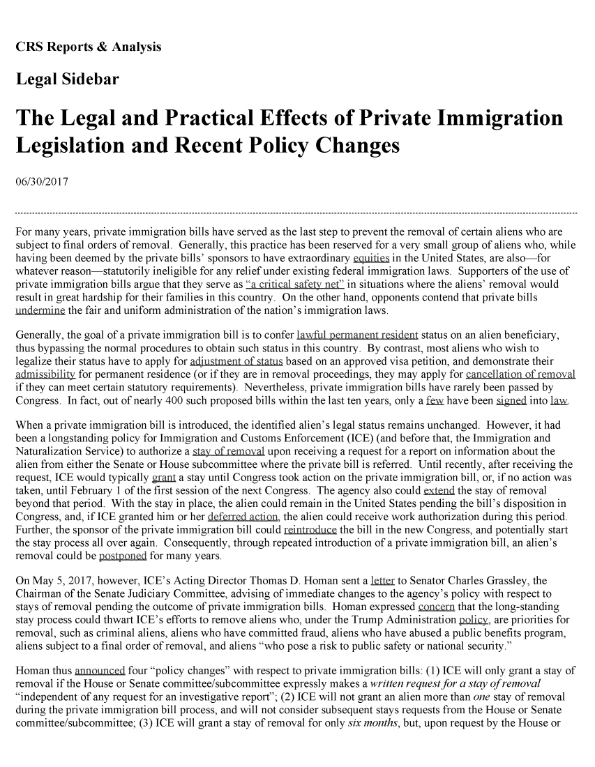 handle is hein.crs/crsmthmbcfe0001 and id is 1 raw text is: 


CRS Reports & Analysis


Legal Sidebar


The Legal and Practical Effects of Private Immigration

Legislation and Recent Policy Changes

06/30/2017



For many years, private immigration bills have served as the last step to prevent the removal of certain aliens who are
subject to final orders of removal. Generally, this practice has been reserved for a very small group of aliens who, while
having been deemed by the private bills' sponsors to have extraordinary tguiits in the United States, are also-for
whatever reason-statutorily ineligible for any relief under existing federal immigration laws. Supporters of the use of
private immigration bills argue that they serve as a criti  safet ne in situations where the aliens' removal would
result in great hardship for their families in this country. On the other hand, opponents contend that private bills
undemin the fair and uniform administration of the nation's immigration laws.

Generally, the goal of a private immigration bill is to confer lawful permanent resi dnt status on an alien beneficiary,
thus bypassing the normal procedures to obtain such status in this country. By contrast, most aliens who wish to
legalize their status have to apply for adjustment of tatus based on an approved visa petition, and demonstrate their
admissibility for permanent residence (or if they are in removal proceedings, they may apply for cnc lla in f m l
if they can meet certain statutory requirements). Nevertheless, private immigration bills have rarely been passed by
Congress. In fact, out of nearly 400 such proposed bills within the last ten years, only a fy have been  g   into iaxy.

When a private immigration bill is introduced, the identified alien's legal status remains unchanged. However, it had
been a longstanding policy for Immigration and Customs Enforcement (ICE) (and before that, the Immigration and
Naturalization Service) to authorize a stU of rQmoval upon receiving a request for a report on information about the
alien from either the Senate or House subcommittee where the private bill is referred. Until recently, after receiving the
request, ICE would typically gmnI a stay until Congress took action on the private immigration bill, or, if no action was
taken, until February 1 of the first session of the next Congress. The agency also could extend the stay of removal
beyond that period. With the stay in place, the alien could remain in the United States pending the bill's disposition in
Congress, and, if ICE granted him or her defrrcd Din, the alien could receive work authorization during this period.
Further, the sponsor of the private immigration bill could reitrduce the bill in the new Congress, and potentially start
the stay process all over again. Consequently, through repeated introduction of a private immigration bill, an alien's
removal could be paal n   for many years.

On May 5, 2017, however, ICE's Acting Director Thomas D. Homan sent a le -r to Senator Charles Grassley, the
Chairman of the Senate Judiciary Committee, advising of immediate changes to the agency's policy with respect to
stays of removal pending the outcome of private immigration bills. Homan expressed onmcern that the long-standing
stay process could thwart ICE's efforts to remove aliens who, under the Trump Administration plicQy, are priorities for
removal, such as criminal aliens, aliens who have committed fraud, aliens who have abused a public benefits program,
aliens subject to a final order of removal, and aliens who pose a risk to public safety or national security.

Homan thus annunc1 four policy changes with respect to private immigration bills: (1) ICE will only grant a stay of
removal if the House or Senate committee/subcommittee expressly makes a written request for a stay of removal
independent of any request for an investigative report; (2) ICE will not grant an alien more than one stay of removal
during the private immigration bill process, and will not consider subsequent stays requests from the House or Senate
committee/subcommittee; (3) ICE will grant a stay of removal for only six months, but, upon request by the House or


