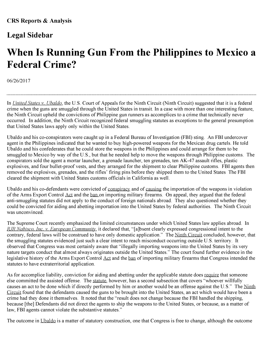 handle is hein.crs/crsmthmbcqz0001 and id is 1 raw text is: 


CRS Reports & Analysis


Legal Sidebar


When Is Running Gun From the Philippines to Mexico a

Federal Crime?

06/26/2017



In United States v. Ubaldo, the U.S. Court of Appeals for the Ninth Circuit (Ninth Circuit) suggested that it is a federal
crime when the guns are smuggled through the United States in transit. In a case with more than one interesting feature,
the Ninth Circuit upheld the convictions of Philippine gun runners as accomplices to a crime that technically never
occurred. In addition, the Ninth Circuit recognized federal smuggling statutes as exceptions to the general presumption
that United States laws apply only within the United States.

Ubaldo and his co-conspirators were caught up in a Federal Bureau of Investigation (FBI) sting. An FBI undercover
agent in the Philippines indicated that he wanted to buy high-powered weapons for the Mexican drug cartels. He told
Ubaldo and his confederates that he could store the weapons in the Philippines and could arrange for them to be
smuggled to Mexico by way of the U.S., but that he needed help to move the weapons through Philippine customs. The
conspirators sold the agent a mortar launcher, a grenade launcher, ten grenades, ten AK-47 assault rifles, plastic
explosives, and four bullet-proof vests, and they arranged for the shipment to clear Philippine customs. FBI agents then
removed the explosives, grenades, and the rifles' firing pins before they shipped them to the United States The FBI
cleared the shipment with United States customs officials in California as well.

Ubaldo and his co-defendants were convicted of conspiracy and of causing the importation of the weapons in violation
of the Arms Export Control At and the ba non importing military firearms. On appeal, they argued that the federal
anti-smuggling statutes did not apply to the conduct of foreign nationals abroad. They also questioned whether they
could be convicted for aiding and abetting importation into the United States by federal authorities. The Ninth Circuit
was unconvinced.

The Supreme Court recently emphasized the limited circumstances under which United States law applies abroad. In
RE Nabisco. Inc. v. Eurovecn Community, it declared that, [a]bsent clearly expressed congressional intent to the
contrary, federal laws will be construed to have only domestic application. The Ninth Circuit concluded, however, that
the smuggling statutes evidenced just such a clear intent to reach misconduct occurring outside U.S. territory. It
observed that Congress was most certainly aware that illegally importing weapons into the United States by its very
nature targets conduct that almost always originates outside the United States. The court found further evidence in the
legislative history of the Arms Export Control AQ and the baan of importing military firearms that Congress intended the
statutes to have extraterritorial application.

As for accomplice liability, conviction for aiding and abetting under the applicable statute does require that someone
else committed the assisted offense. The Aatjg, however, has a second subsection that covers whoever willfully
causes an act to be done which if directly performed by him or another would be an offense against the U.S. The Ninth
c      found that the defendants caused the guns to be brought into the United States, an act which would have been a
crime had they done it themselves. It noted that the result does not change because the FBI handled the shipping,
because [the] Defendants did not direct the agents to ship the weapons to the United States, or because, as a matter of
law, FBI agents cannot violate the substantive statutes.

The outcome in 11baidQ is a matter of statutory construction, one that Congress is free to change, although the outcome



