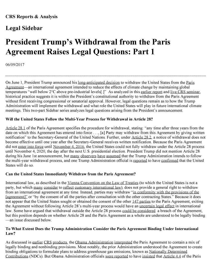 handle is hein.crs/crsmthmbcrh0001 and id is 1 raw text is: 


CRS Reports & Analysis


Legal Sidebar


President Trump's Withdrawal from the Paris

Agreement Raises Legal Questions: Part 1

06/09/2017



On June 1, President Trump announced his long-antiCipated decision to withdraw the United States from the Pari
Agrtment-an international agreement intended to reduce the effects of climate change by maintaining global
temperatures well below 2°C above pre-industrial levels[.] As analyzed in this earlieport and liveCRS eminar,
historical practice suggests it is within the President's constitutional authority to withdraw from the Paris Agreement
without first receiving congressional or senatorial approval. However, legal questions remain as to how the Trump
Administration will implement the withdrawal and what role the United States will play in future international climate
meetings. This two-part Sidebar series analyzes legal questions arising from the President's announcement.

Will the United States Follow the Multi-Year Process for Withdrawal in Article 28?

Aicle 28 1 of the Paris Agreement specifies the procedure for withdrawal, stating: any time after three years from the
date on which this Agreement has entered into force..., [a] Party may withdraw from this Agreement by giving written
notification to the Secretary-General of the United Nations. Further, under ArLicle 28 2, a notice of withdrawal does not
become effective until one year after the Secretary-General receives written notification. Because the Paris Agreement
did not enter into force until Novembe,-r 4 2016, the United States could not fully withdraw under the Article 28 process
until November 4, 2020, the day after the next U.S. presidential election. President Trump did not mention Article 28
during his June 1 st announcement, but many   r hab as u =d that the Trump Administration intends to follow
the multi-year withdrawal process, and one Trump Administration official is reportd to have confirmcd that the United
States will do so.

Can the United States Immediately Withdraw from the Paris Agreement?
International law, as described in the VieQnna_ Cnv nin on th L  f Trei (to which the United States is not a

party, but which many conid-er to r  c   ma   ine rn tiona 1l), does not provide a general right to withdraw
from an international agreement at any time. Instead, parties may withdraw in onformitvy with the provision  f ihe
[agremnt1 or by the consent of all the parties after consultation with the other contracting States. Because it does
not appear that the United States sought or obtained the consent of the other 147 parties to the Paris Agreement, exiting
the Agreement without following Article 28's multi-year process would have an uncertain legal effect in international
law. Some have argued that withdrawal outside the Article 28 process coul be considered a breach of the Agreement,
but this position depends on whether Article 28 and the Paris Agreement as a whole are understood to be legally binding
-an issue discussed below.

To What Extent Does the Trump Administration Consider the Paris Agreement Binding Under International
Law?

As discussed in          pdu    , the bama Administration injetd the Paris Agreement to contain a mix of
legally binding and nonbinding provisions. Most notably, the prior Administration understood the Agreement to create
binding obligations to formulate plans to address greenhouse gas emissions, known as Nationall4 Determined
Cntribu~ion, (NDCs). But Obama Administration officials 5ir r prd to have i ted that AjL     of the Paris


