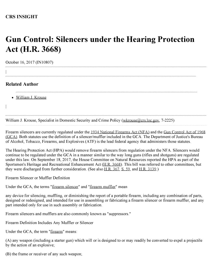 handle is hein.crs/crsmthmbcsn0001 and id is 1 raw text is: 


CRS INSIGHT


Gun Control: Silencers under the Hearing Protection

Act (H.R. 3668)

October 16, 2017 (IN10807)




Related Author


     William J KrQ




William J. Krouse, Specialist in Domestic Security and Crime Policy (wkrus@cr 1  v 7-2225)

Firearm silencers are currently regulated under the 1934 National Firearms Act (NFA) and the Cun Control Act of 1968
kfKA . Both statutes use the definition of a silencer/muffler included in the GCA. The Department of Justice's Bureau
of Alcohol, Tobacco, Firearms, and Explosives (ATF) is the lead federal agency that administers those statutes.

The Hearing Protection Act (HPA) would remove firearm silencers from regulation under the NFA. Silencers would
continue to be regulated under the GCA in a manner similar to the way long guns (rifles and shotguns) are regulated
under this law. On September 18, 2017, the House Committee on Natural Resources reported the HPA as part of the
Sportsmen's Heritage and Recreational Enhancement Act (H R 3668). This bill was referred to other committees, but
they were discharged from further consideration. (See also H R 367, 559, and HR 3139.)

Firearm Silencer or Muffler Definition

Under the GCA, the terms firearm ilencer and firearm muffler mean

any device for silencing, muffling, or diminishing the report of a portable firearm, including any combination of parts,
designed or redesigned, and intended for use in assembling or fabricating a firearm silencer or firearm muffler, and any
part intended only for use in such assembly or fabrication.

Firearm silencers and mufflers are also commonly known as suppressors.

Firearm Definition Includes Any Muffler or Silencer

Under the GCA, the term  i  means:

(A) any weapon (including a starter gun) which will or is designed to or may readily be converted to expel a projectile
by the action of an explosive;


(B) the frame or receiver of any such weapon;


