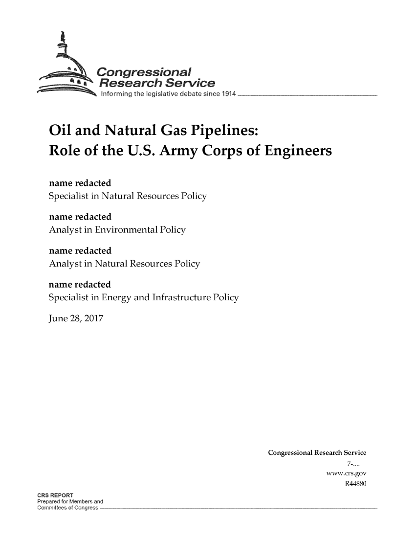 handle is hein.crs/crsmthmbczu0001 and id is 1 raw text is: 






            Congressional
          *.Research Service
              nforrning the legislative debate since 1914



   Oil  and   Natural Gas Pipelines:

   Role   of the   U.S.  Army Corps of Engineers


   name redacted
   Specialist in Natural Resources Policy

   name redacted
   Analyst in Environmental Policy

   name redacted
   Analyst in Natural Resources Policy

   name redacted
   Specialist in Energy and Infrastructure Policy

   June 28, 2017













                                                Congressional Research Service
                                                                 7-....
                                                            www.crs.gov
                                                                R44880
ORS REPORT
Prepared for Members and
Committee of Congress


