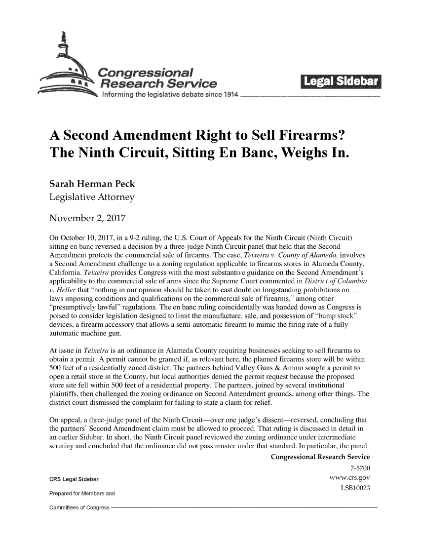 handle is hein.crs/crsmthmbdfw0001 and id is 1 raw text is: 









   Congressional                                                        _______
          a Research Service
                nformrng the Ieg.iative debate since 1914





A Second Amendment Right to Sell Firearms?

The Ninth Circuit, Sitting En Banc, Weighs In.



Sarah Herman Peck
Legislative Attorney


November 2, 2017

On October 10, 2017, in a 9-2 ruling, the U.S. Court of Appeals for the Ninth Circuit (Ninth Circuit)
sitting en banc reversed a decision by a three-judge Ninth Circuit panel that held that the Second
Amendment protects the commercial sale of firearms. The case, Teixeira v. County of Alameda, involves
a Second Amendment challenge to a zoning regulation applicable to firearms stores in Alameda County,
California. Teixeira provides Congress with the most substantive guidance on the Second Amendment's
applicability to the commercial sale of arms since the Supreme Court commented in District of Columbia
v. Heller that nothing in our opinion should be taken to cast doubt on longstanding prohibitions on...
laws imposing conditions and qualifications on the commercial sale of firearms, among other
presumptively lawful regulations. The en banc ruling coincidentally was handed down as Congress is
poised to consider legislation designed to limit the manufacture, sale, and possession of bump stock
devices, a firearm accessory that allows a semi-automatic firearm to mimic the firing rate of a fully
automatic machine gun.

At issue in Teixeira is an ordinance in Alameda County requiring businesses seeking to sell firearms to
obtain a permit. A permit cannot be granted if, as relevant here, the planned firearms store will be within
500 feet of a residentially zoned district. The partners behind Valley Guns & Ammo sought a permit to
open a retail store in the County, but local authorities denied the permit request because the proposed
store site fell within 500 feet of a residential property. The partners, joined by several institutional
plaintiffs, then challenged the zoning ordinance on Second Amendment grounds, among other things. The
district court dismissed the complaint for failing to state a claim for relief.

On appeal, a three-judge panel of the Ninth Circuit-over one judge's dissent-reversed, concluding that
the partners' Second Amendment claim must be allowed to proceed. That ruling is discussed in detail in
an earlier Sidebar. In short, the Ninth Circuit panel reviewed the zoning ordinance under intermediate
scrutiny and concluded that the ordinance did not pass muster under that standard. In particular, the panel
                                                                Congressional Research Service
                                                                                      7-5700
CRS Legal Sidebar                                                               www.crs.gov
                                                                                    LSB10023
Prepared for Members and


Committees of Congress


