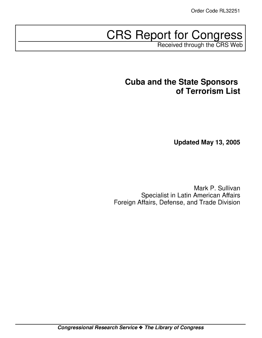 handle is hein.crs/crsmthmbegt0001 and id is 1 raw text is: Order Code RL32251


   Cuba and the State Sponsors
                  of Terrorism List






                  Updated May 13, 2005





                       Mark P. Sullivan
        Specialist in Latin American Affairs
Foreign Affairs, Defense, and Trade Division


Congressional Research Service + The Library of Congress


CRS Report for Congress
               Received through the CRS Web


