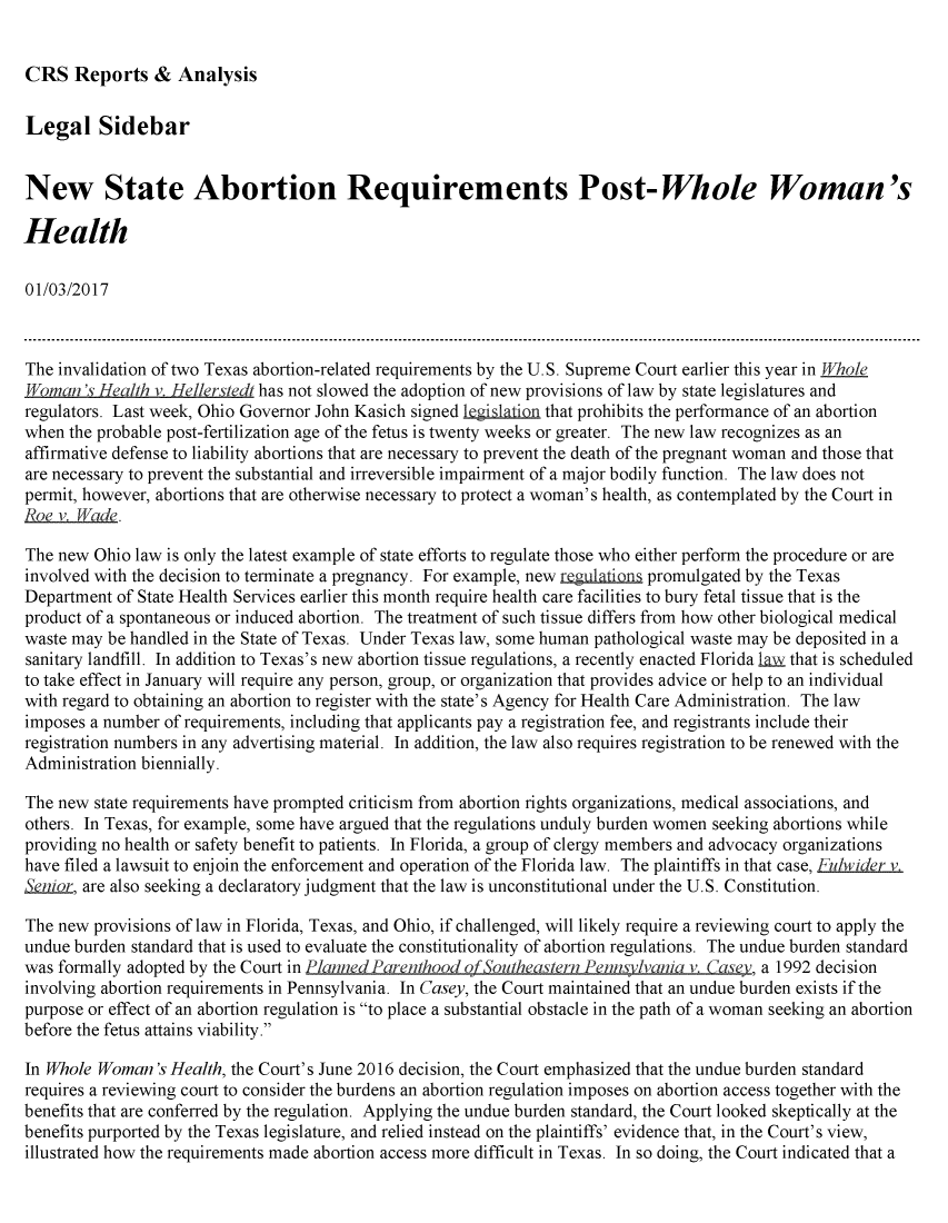 handle is hein.crs/crsmthzzacg0001 and id is 1 raw text is: 


CRS   Reports   &  Analysis


Legal Sidebar


New State Abortion Requirements Post-Whole Woman's

Health

01/03/2017



The invalidation of two Texas abortion-related requirements by the U.S. Supreme Court earlier this year in Whole
Woaman'. Health v. He//erstedt has not slowed the adoption of new provisions of law by state legislatures and
regulators. Last week, Ohio Governor John Kasich signed legislation that prohibits the performance of an abortion
when  the probable post-fertilization age of the fetus is twenty weeks or greater. The new law recognizes as an
affirmative defense to liability abortions that are necessary to prevent the death of the pregnant woman and those that
are necessary to prevent the substantial and irreversible impairment of a major bodily function. The law does not
permit, however, abortions that are otherwise necessary to protect a woman's health, as contemplated by the Court in
Roe v.Eade.

The new  Ohio law is only the latest example of state efforts to regulate those who either perform the procedure or are
involved with the decision to terminate a pregnancy. For example, new regulations promulgated by the Texas
Department  of State Health Services earlier this month require health care facilities to bury fetal tissue that is the
product of a spontaneous or induced abortion. The treatment of such tissue differs from how other biological medical
waste may be handled in the State of Texas. Under Texas law, some human pathological waste may be deposited in a
sanitary landfill. In addition to Texas's new abortion tissue regulations, a recently enacted Florida law that is scheduled
to take effect in January will require any person, group, or organization that provides advice or help to an individual
with regard to obtaining an abortion to register with the state's Agency for Health Care Administration. The law
imposes a number  of requirements, including that applicants pay a registration fee, and registrants include their
registration numbers in any advertising material. In addition, the law also requires registration to be renewed with the
Administration biennially.

The new  state requirements have prompted criticism from abortion rights organizations, medical associations, and
others. In Texas, for example, some have argued that the regulations unduly burden women seeking abortions while
providing no health or safety benefit to patients. In Florida, a group of clergy members and advocacy organizations
have filed a lawsuit to enjoin the enforcement and operation of the Florida law. The plaintiffs in that case, Fulwider v.
Senior, are also seeking a declaratory judgment that the law is unconstitutional under the U.S. Constitution.

The new  provisions of law in Florida, Texas, and Ohio, if challenged, will likely require a reviewing court to apply the
undue burden standard that is used to evaluate the constitutionality of abortion regulations. The undue burden standard
was formally adopted by the Court in Planned Parenhood of outheastern Pennsvlvania   CL sey, a 1992 decision
involving abortion requirements in Pennsylvania. In Casey, the Court maintained that an undue burden exists if the
purpose or effect of an abortion regulation is to place a substantial obstacle in the path of a woman seeking an abortion
before the fetus attains viability.

In Whole Woman's  Health, the Court's June 2016 decision, the Court emphasized that the undue burden standard
requires a reviewing court to consider the burdens an abortion regulation imposes on abortion access together with the
benefits that are conferred by the regulation. Applying the undue burden standard, the Court looked skeptically at the
benefits purported by the Texas legislature, and relied instead on the plaintiffs' evidence that, in the Court's view,
illustrated how the requirements made abortion access more difficult in Texas. In so doing, the Court indicated that a


