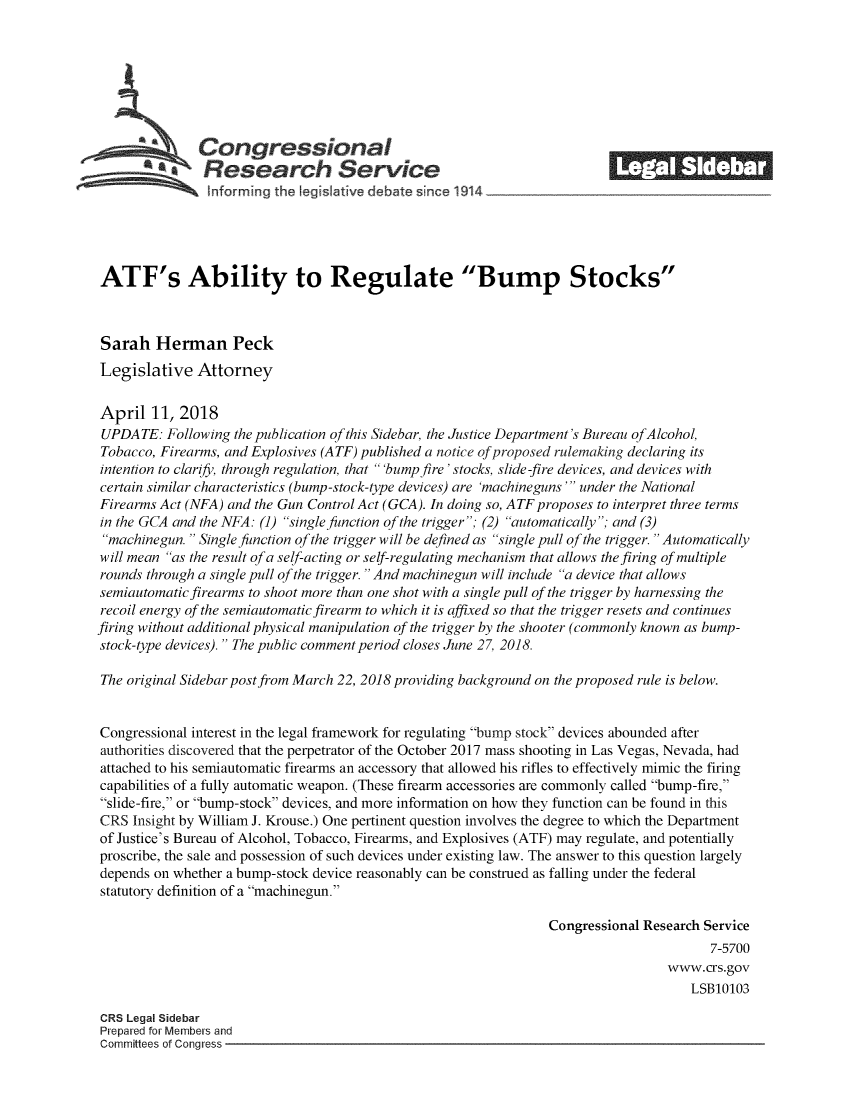 handle is hein.crs/crsmthzzaem0001 and id is 1 raw text is: 








               Congressional                                              ______
             aResearch Service






ATF's Ability to Regulate Bump Stocks



Sarah   Herman Peck
Legislative   Attorney


April   11, 2018
UPDATE:   Following the publication of this Sidebar, the Justice Department's Bureau ofAlcohol,
Tobacco, Firearms, and Explosives (ATF) published a notice of proposed rulemaking declaring its
intention to clarify, through regulation, that 'bump fire'stocks, slide-fire devices, and devices with
certain similar characteristics (bump-stock-type devices) are 'machineguns ' under the National
Firearms Act (NFA) and the Gun Control Act (GCA). In doing so, ATF proposes to interpret three terms
in the GCA and the NFA: (1) single function of the trigger; (2) automatically; and (3)
machinegun.  Single function of the trigger will be defined as single pull of the trigger. Automatically
will mean as the result of a self-acting or self-regulating mechanism that allows the firing of multiple
rounds through a single pull of the trigger. And machinegun will include a device that allows
semiautomatic firearms to shoot more than one shot with a single pull of the trigger by harnessing the
recoil energy of the semiautomatic firearm to which it is affixed so that the trigger resets and continues
firing without additional physical manipulation of the trigger by the shooter (commonly known as bump-
stock-type devices). The public comment period closes June 27, 2018.

The original Sidebar postfrom March 22, 2018 providing background on the proposed rule is below.


Congressional interest in the legal framework for regulating bump stock devices abounded after
authorities discovered that the perpetrator of the October 2017 mass shooting in Las Vegas, Nevada, had
attached to his semiautomatic firearms an accessory that allowed his rifles to effectively mimic the firing
capabilities of a fully automatic weapon. (These firearm accessories are commonly called bump-fire,
slide-fire, or bump-stock devices, and more information on how they function can be found in this
CRS  Insight by William J. Krouse.) One pertinent question involves the degree to which the Department
of Justice's Bureau of Alcohol, Tobacco, Firearms, and Explosives (ATF) may regulate, and potentially
proscribe, the sale and possession of such devices under existing law. The answer to this question largely
depends on whether a bump-stock device reasonably can be construed as falling under the federal
statutory definition of a machinegun.

                                                                 Congressional Research Service
                                                                                         7-5700
                                                                                  www.crs.gov
                                                                                      LSB10103

CRS Legal Sidebar
Prepared for Members and
Committees of Conaress


