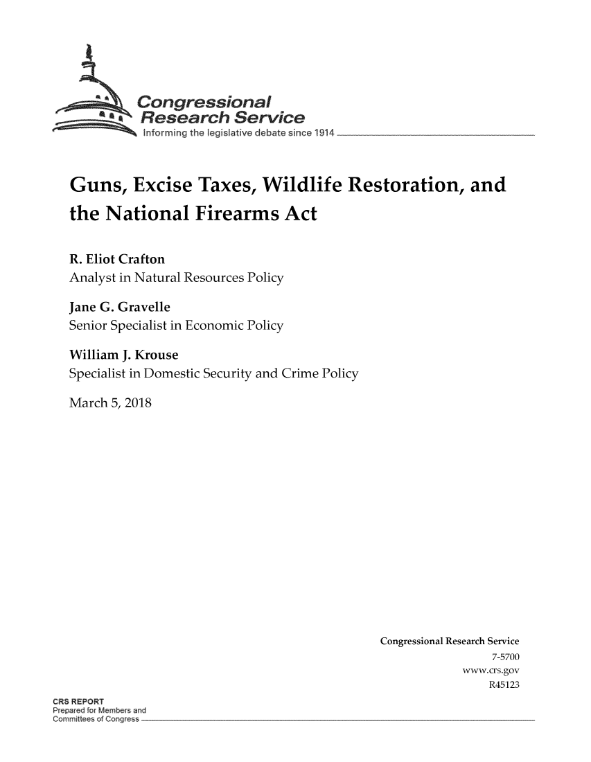 handle is hein.crs/crsmthzzaht0001 and id is 1 raw text is: 





  GCongressional
  SResearch Service
Sinforming the legislative debate since 1914



Guns, Excise Taxes, Wildlife Restoration, and

the National Firearms Act


R. Eliot Crafton
Analyst in Natural Resources Policy

Jane G. Gravelle
Senior Specialist in Economic Policy

William J. Krouse
Specialist in Domestic Security and Crime Policy

March 5, 2018


Congressional Research Service
                7-5700
            www.crs.gov
                R45123


ORS REPORT
Prep3aed for Members ar}u
Cor ittees of Cor~gres


