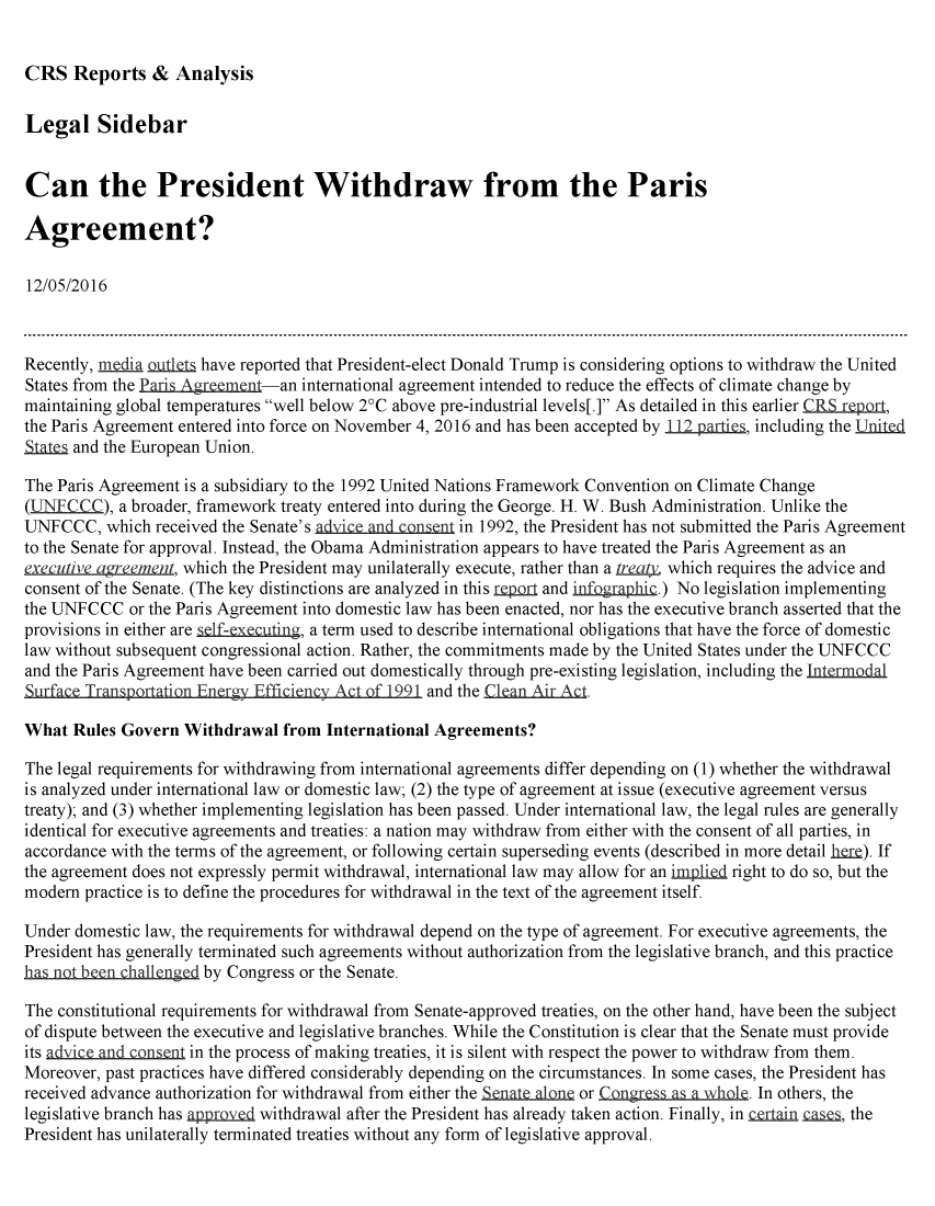 handle is hein.crs/crsmthzzaqx0001 and id is 1 raw text is: 


CRS Reports & Analysis


Legal Sidebar


Can the President Withdraw from the Paris

Agreement?

12/05/2016



Recently, media Qjjfl have reported that President-elect Donald Trump is considering options to withdraw the United
States from the Pad--Agment an international agreement intended to reduce the effects of climate change by
maintaining global temperatures well below 2°C above pre-industrial levels[.] As detailed in this earlier CRLrepor,
the Paris Agreement entered into force on November 4, 2016 and has been accepted by 1, including the United
51aIt and the European Union.

The Paris Agreement is a subsidiary to the 1992 United Nations Framework Convention on Climate Change
(L        ), a broader, framework treaty entered into during the George. H. W. Bush Administration. Unlike the
UNFCCC, which received the Senate's adyice an n   in 1992, the President has not submitted the Paris Agreement
to the Senate for approval. Instead, the Obama Administration appears to have treated the Paris Agreement as an
executive agLement, which the President may unilaterally execute, rather than a Lrea4, which requires the advice and
consent of the Senate. (The key distinctions are analyzed in this mp q and infbgraphic.) No legislation implementing
the UNFCCC or the Paris Agreement into domestic law has been enacted, nor has the executive branch asserted that the
provisions in either are sf-ecing, a term used to describe international obligations that have the force of domestic
law without subsequent congressional action. Rather, the commitments made by the United States under the UNFCCC
and the Paris Agreement have been carried out domestically through pre-existing legislation, including the Lntrmodal
Surface TranSportation Energy Efficiency Act of 1991 and the Clean Air Act.

What Rules Govern Withdrawal from International Agreements?

The legal requirements for withdrawing from international agreements differ depending on (1) whether the withdrawal
is analyzed under international law or domestic law; (2) the type of agreement at issue (executive agreement versus
treaty); and (3) whether implementing legislation has been passed. Under international law, the legal rules are generally
identical for executive agreements and treaties: a nation may withdraw from either with the consent of all parties, in
accordance with the terms of the agreement, or following certain superseding events (described in more detail here). If
the agreement does not expressly permit withdrawal, international law may allow for an implied right to do so, but the
modern practice is to define the procedures for withdrawal in the text of the agreement itself.

Under domestic law, the requirements for withdrawal depend on the type of agreement. For executive agreements, the
President has generally terminated such agreements without authorization from the legislative branch, and this practice
has no ben chal1lnged by Congress or the Senate.

The constitutional requirements for withdrawal from Senate-approved treaties, on the other hand, have been the subject
of dispute between the executive and legislative branches. While the Constitution is clear that the Senate must provide
its adviceand    n  in the process of making treaties, it is silent with respect the power to withdraw from them.
Moreover, past practices have differed considerably depending on the circumstances. In some cases, the President has
received advance authorization for withdrawal from either the S   n or Congress as  n . In others, the
legislative branch has app r withdrawal after the President has already taken action. Finally, in crtain _ , the
President has unilaterally terminated treaties without any form of legislative approval.


