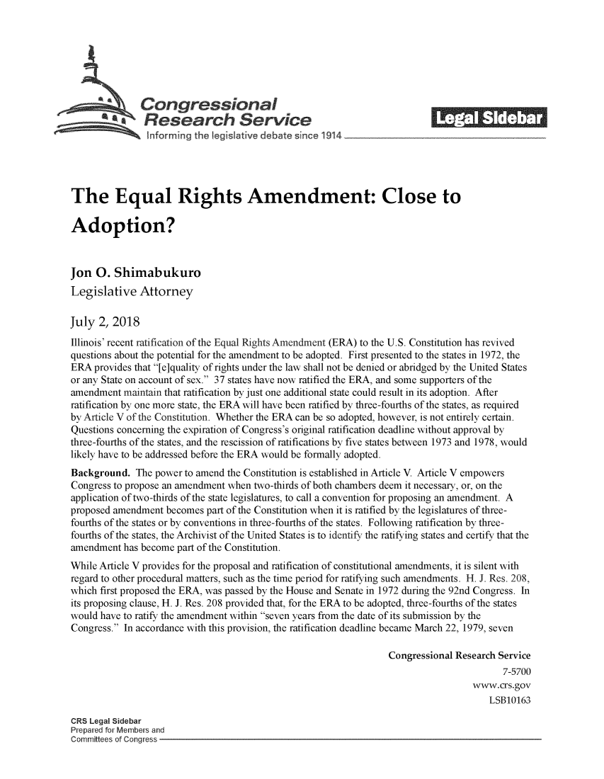 handle is hein.crs/crsmthzzaxw0001 and id is 1 raw text is: 







              Congressional                                               ______
           SResearch Service






The Equal Rights Amendment: Close to

Adoption?



Jon  0.  Shimabukuro
Legislative   Attorney

July  2, 2018
Illinois' recent ratification of the Equal Rights Amendment (ERA) to the U.S. Constitution has revived
questions about the potential for the amendment to be adopted. First presented to the states in 1972, the
ERA  provides that [e]quality of rights under the law shall not be denied or abridged by the United States
or any State on account of sex. 37 states have now ratified the ERA, and some supporters of the
amendment  maintain that ratification by just one additional state could result in its adoption. After
ratification by one more state, the ERA will have been ratified by three-fourths of the states, as required
by Article V of the Constitution. Whether the ERA can be so adopted, however, is not entirely certain.
Questions concerning the expiration of Congress's original ratification deadline without approval by
three-fourths of the states, and the rescission of ratifications by five states between 1973 and 1978, would
likely have to be addressed before the ERA would be formally adopted.
Background.  The power to amend the Constitution is established in Article V. Article V empowers
Congress to propose an amendment when two-thirds of both chambers deem it necessary, or, on the
application of two-thirds of the state legislatures, to call a convention for proposing an amendment. A
proposed amendment  becomes part of the Constitution when it is ratified by the legislatures of three-
fourths of the states or by conventions in three-fourths of the states. Following ratification by three-
fourths of the states, the Archivist of the United States is to identify the ratifying states and certify that the
amendment  has become part of the Constitution.
While Article V provides for the proposal and ratification of constitutional amendments, it is silent with
regard to other procedural matters, such as the time period for ratifying such amendments. H. J. Res. 208,
which first proposed the ERA, was passed by the House and Senate in 1972 during the 92nd Congress. In
its proposing clause, H. J. Res. 208 provided that, for the ERA to be adopted, three-fourths of the states
would have to ratify the amendment within seven years from the date of its submission by the
Congress. In accordance with this provision, the ratification deadline became March 22, 1979, seven

                                                                 Congressional Research Service
                                                                                        7-5700
                                                                                  www.crs.gov
                                                                                      LSB10163

CRS Legal Sidebar
Prepared for Members and
Committees of Conaress


