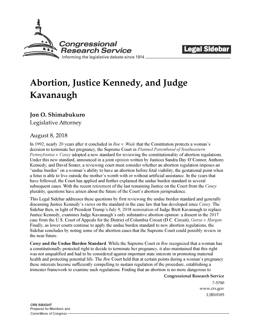 handle is hein.crs/crsmthzzbdn0001 and id is 1 raw text is: 















Abortion, Justice Kennedy, and Judge

Kavanaugh



Jon  0.  Shimabukuro
Legislative   Attorney

August 8, 2018
In 1992, nearly 20 years after it concluded in Roe v. Wade that the Constitution protects a woman's
decision to terminate her pregnancy, the Supreme Court in Planned Parenthood ofSoutheastern
Pennsylvania v. Casey adopted a new standard for reviewing the constitutionality of abortion regulations.
Under this new standard, announced in a joint opinion written by Justices Sandra Day O'Connor, Anthony
Kennedy, and David Souter, a reviewing court must consider whether an abortion regulation imposes an
undue burden on a woman's ability to have an abortion before fetal viability, the gestational point when
a fetus is able to live outside the mother's womb with or without artificial assistance. In the years that
have followed, the Court has applied and further explained the undue burden standard in several
subsequent cases. With the recent retirement of the last remaining Justice on the Court from the Casey
plurality, questions have arisen about the future of the Court's abortion jurisprudence.
This Legal Sidebar addresses these questions by first reviewing the undue burden standard and generally
discussing Justice Kennedy's views on the standard in the case law that has developed since Casey. The
Sidebar then, in light of President Trump's July 9, 2018 nomination of Judge Brett Kavanaugh to replace
Justice Kennedy, examines Judge Kavanaugh's only substantive abortion opinion: a dissent in the 2017
case from the U.S. Court of Appeals for the District of Columbia Circuit (D.C. Circuit), Garza v. Hargan.
Finally, as lower courts continue to apply the undue burden standard to new abortion regulations, the
Sidebar concludes by noting some of the abortion cases that the Supreme Court could possibly review in
the near future.
Casey and the Undue  Burden  Standard. While the Supreme Court in Roe recognized that a woman has
a constitutionally protected right to decide to terminate her pregnancy, it also maintained that this right
was not unqualified and had to be considered against important state interests in promoting maternal
health and protecting potential life. The Roe Court held that at certain points during a woman's pregnancy
these interests become sufficiently compelling to sustain regulation of the procedure, establishing a
trimester framework to examine such regulations. Finding that an abortion is no more dangerous to
                                                                  Congressional Research Service
                                                                                          7-5700
                                                                                   www.crs.gov
                                                                                       LSB10185

CRS INSIGHT
Prepared for Members and
Committees of Congress


