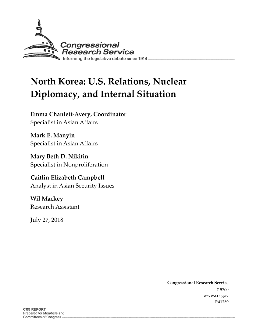 handle is hein.crs/crsmthzzbgb0001 and id is 1 raw text is: 





            Congressional
          ~  Research Service
   ~~~ I~nforming   the legislative debate since 1914_________________



   North Korea: U.S. Relations, Nuclear

   Diplomacy, and Internal Situation


   Emma  Chanlett-Avery, Coordinator
   Specialist in Asian Affairs

   Mark E. Manyin
   Specialist in Asian Affairs

   Mary Beth D. Nikitin
   Specialist in Nonproliferation

   Caitlin Elizabeth Campbell
   Analyst in Asian Security Issues

   Wil Mackey
   Research Assistant

   July 27, 2018









                                                Congressional Research Service
                                                                 7-5700
                                                            www.crs.gov
                                                                R41259
CRS REPORT
Prepared for Members and
Commti ee of Congress


