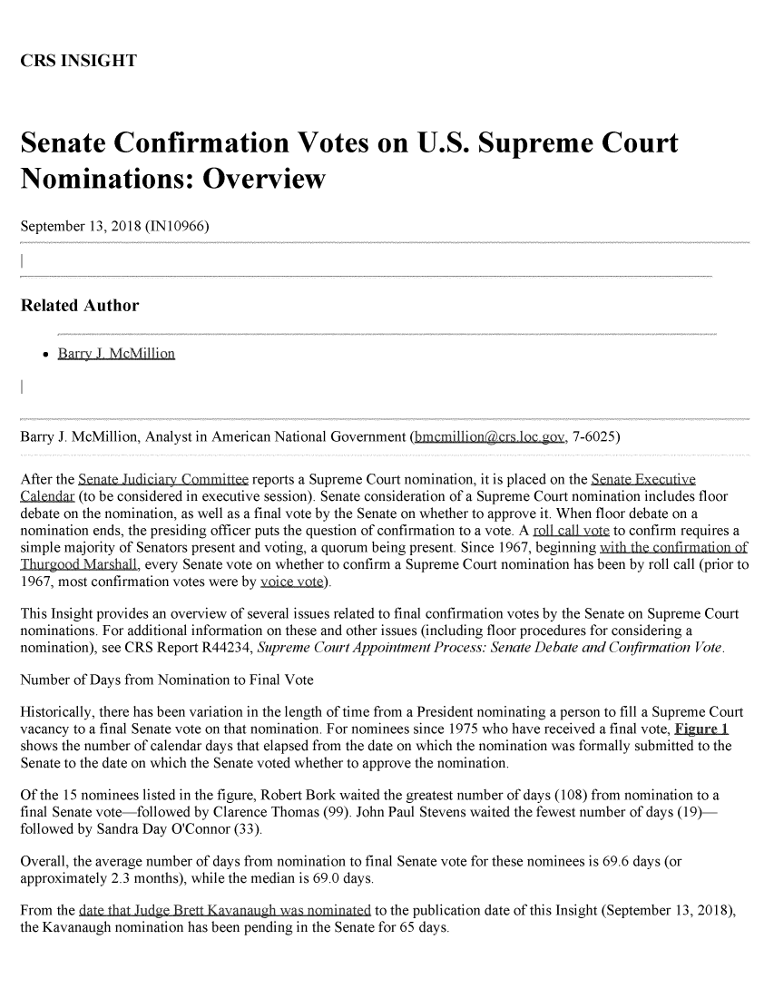 handle is hein.crs/crsmthzzbky0001 and id is 1 raw text is: 


CRS   INSIGHT


Senate Confirmation Votes on U.S. Supreme Court

Nominations: Overview

September 13, 2018 (IN10966)




Related  Author


     Bary_ L MMillion




Barry J. McMillion, Analyst in American National Government (bmcmillion&crsloc gov, 7-6025)

After the Senate Judiciary Committee reports a Supreme Court nomination, it is placed on the enate Executive
Calendar (to be considered in executive session). Senate consideration of a Supreme Court nomination includes floor
debate on the nomination, as well as a final vote by the Senate on whether to approve it. When floor debate on a
nomination ends, the presiding officer puts the question of confirmation to a vote. A rollcallIlte to confirm requires a
simple majority of Senators present and voting, a quorum being present. Since 1967, beginning with the confirmation of
Thurgood Mar hall, every Senate vote on whether to confirm a Supreme Court nomination has been by roll call (prior to
1967, most confirmation votes were by ..i .

This Insight provides an overview of several issues related to final confirmation votes by the Senate on Supreme Court
nominations. For additional information on these and other issues (including floor procedures for considering a
nomination), see CRS Report R44234, Supreme Court Appointment Process: Senate Debate and Confirmation Vote.

Number  of Days from Nomination to Final Vote

Historically, there has been variation in the length of time from a President nominating a person to fill a Supreme Court
vacancy to a final Senate vote on that nomination. For nominees since 1975 who have received a final vote, Eigure 1
shows the number of calendar days that elapsed from the date on which the nomination was formally submitted to the
Senate to the date on which the Senate voted whether to approve the nomination.

Of the 15 nominees listed in the figure, Robert Bork waited the greatest number of days (108) from nomination to a
final Senate vote-followed by Clarence Thomas (99). John Paul Stevens waited the fewest number of days (19)-
followed by Sandra Day O'Connor (33).

Overall, the average number of days from nomination to final Senate vote for these nominees is 69.6 days (or
approximately 2.3 months), while the median is 69.0 days.

From the date t Jn                 hug w   minatdto the publication date of this Insight (September 13, 2018),
the Kavanaugh nomination has been pending in the Senate for 65 days.


