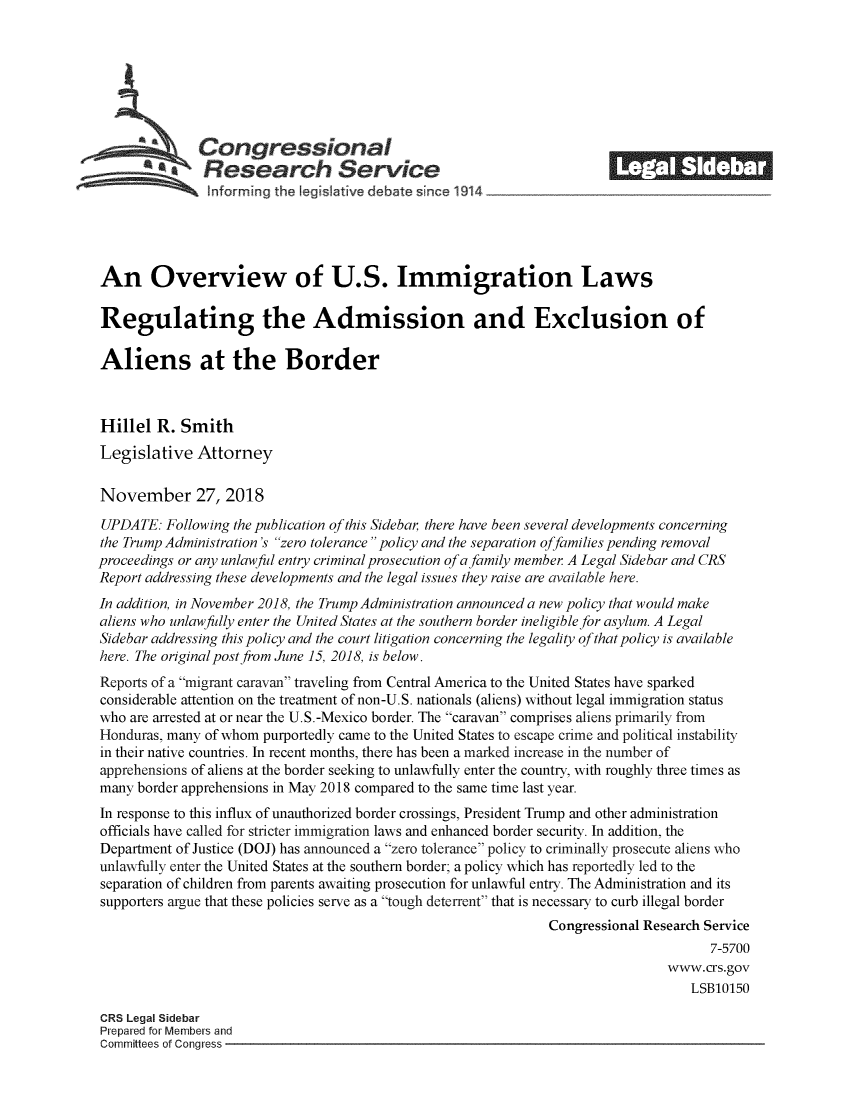 handle is hein.crs/crsmthzzbva0001 and id is 1 raw text is: 








   Congressional                                                        _______
SResearch Service
SInforming the leg iative debate si ice 1914





An Overview of U.S. Immigration Laws

Regulating the Admission and Exclusion of

Aliens at the Border



Hillel R. Smith
Legislative Attorney

November 27, 2018

UPDATE: Following the publication of this Sidebar there have been several developments concerning
the Trump Administration's zero tolerance policy and the separation offamilies pending removal
proceedings or any unlawful entry criminal prosecution of a family member A Legal Sidebar and CRS
Report addressing these developments and the legal issues they raise are available here.
In addition, in November 2018, the Trump Administration announced a new policy that would make
aliens who unlawfully enter the United States at the southern border ineligible for asylum. A Legal
Sidebar addressing this policy and the court litigation concerning the legality of that policy is available
here. The original post from June 15, 2018, is below.
Reports of a migrant caravan traveling from Central America to the United States have sparked
considerable attention on the treatment of non-U.S. nationals (aliens) without legal immigration status
who are arrested at or near the U.S.-Mexico border. The caravan comprises aliens primarily from
Honduras, many of whom purportedly came to the United States to escape crime and political instability
in their native countries. In recent months, there has been a marked increase in the number of
apprehensions of aliens at the border seeking to unlawfully enter the country, with roughly three times as
many border apprehensions in May 2018 compared to the same time last year.
In response to this influx of unauthorized border crossings, President Trump and other administration
officials have called for stricter immigration laws and enhanced border security. In addition, the
Department of Justice (DOJ) has announced a zero tolerance policy to criminally prosecute aliens who
unlawfully enter the United States at the southern border; a policy which has reportedly led to the
separation of children from parents awaiting prosecution for unlawful entry. The Administration and its
supporters argue that these policies serve as a tough deterrent that is necessary to curb illegal border
                                                               Congressional Research Service
                                                                                      7-5700
                                                                                www.crs.gov
                                                                                   LSB10150

 CRS Legal Sidebar
 Prepared for Members and
 Committees of Conaress


