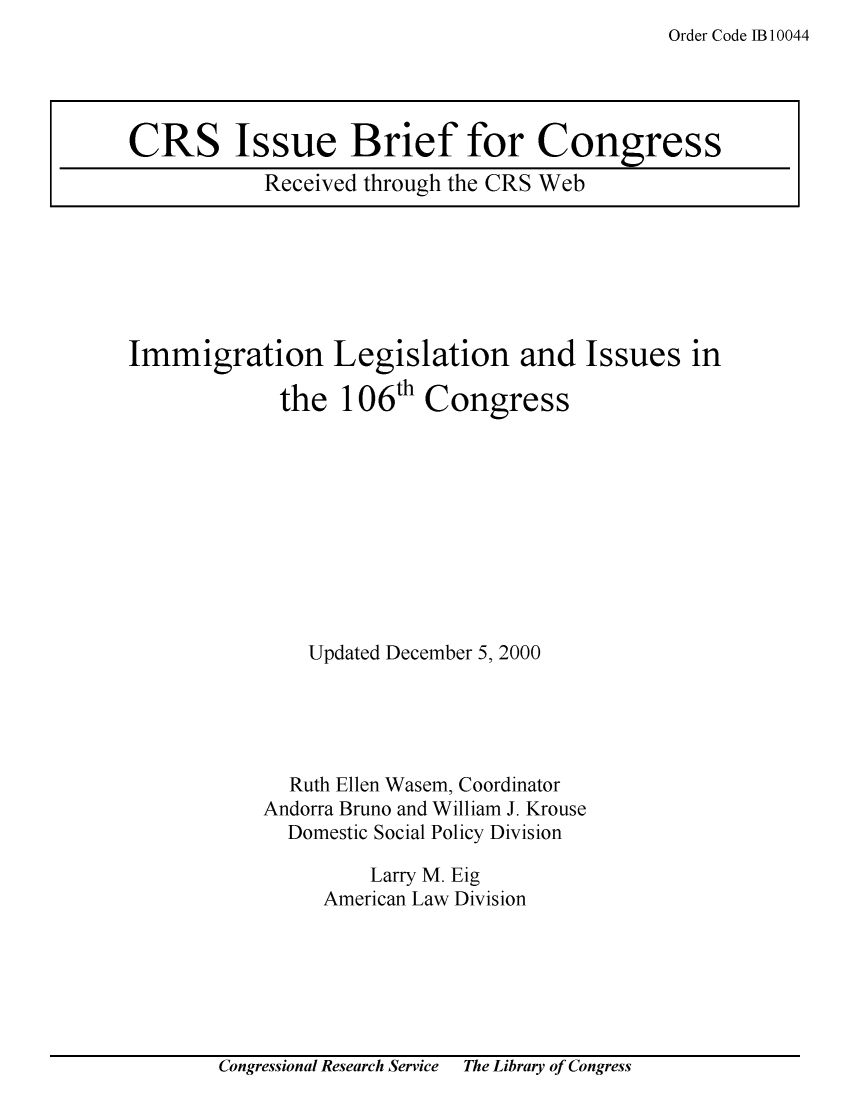 handle is hein.crs/crsuntaaadm0001 and id is 1 raw text is: Order Code 1B 10044


Immigration Legislation and Issues in

             the 106th Congress










               Updated December 5, 2000





               Ruth Ellen Wasem, Coordinator
           Andorra Bruno and William J. Krouse
             Domestic Social Policy Division

                    Larry M. Eig
                American Law Division


Congressional Research Service   The Library of Congress


CRS Issue Brief for Congress
           Received through the CRS Web


