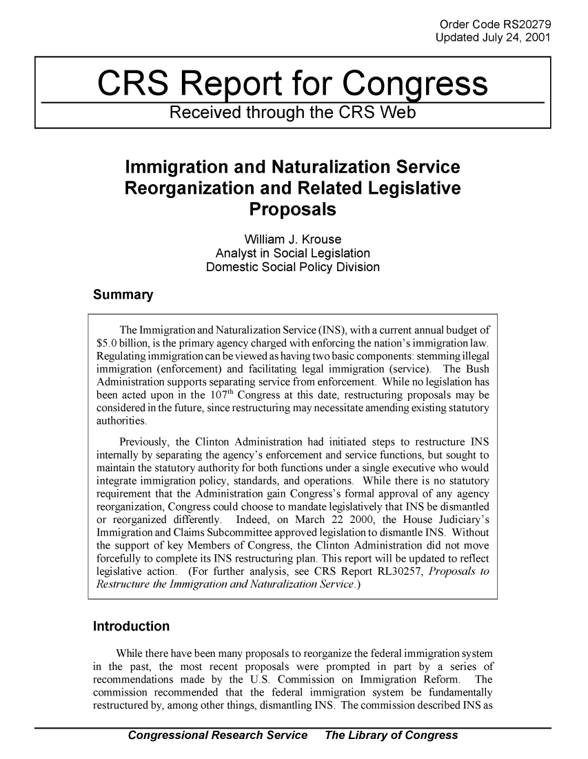 handle is hein.crs/crsuntaaagk0001 and id is 1 raw text is: 
Order Code RS20279
Updated July 24, 2001


Immigration and Naturalization Service
Reorganization and Related Legislative

                       Proposals


       William J. Krouse
  Analyst in Social Legislation
Domestic Social Policy Division


Summary


     The Immigration and Naturalization Service (INS), with a current annual budget of
 $5.0 billion, is the primary agency charged with enforcing the nation's immigration law.
 Regulating immigration can be viewed as having two basic components: stemming illegal
 immigration (enforcement) and facilitating legal immigration (service). The Bush
 Administration supports separating service from enforcement. While no legislation has
 been acted upon in the 107th Congress at this date, restructuring proposals may be
 considered in the future, since restructuring may necessitate amending existing statutory
 authorities.
     Previously, the Clinton Administration had initiated steps to restructure INS
 internally by separating the agency's enforcement and service functions, but sought to
 maintain the statutory authority for both functions under a single executive who would
 integrate immigration policy, standards, and operations. While there is no statutory
 requirement that the Administration gain Congress's formal approval of any agency
 reorganization, Congress could choose to mandate legislatively that INS be dismantled
 or reorganized differently. Indeed, on March 22 2000, the House Judiciary's
 Immigration and Claims Subcommittee approved legislation to dismantle INS. Without
 the support of key Members of Congress, the Clinton Administration did not move
 forcefully to complete its INS restructuring plan. This report will be updated to reflect
 legislative action. (For further analysis, see CRS Report RL30257, Proposals to
 Restructure the Immigration and Naturalization Service.)


 Introduction

    While there have been many proposals to reorganize the federal immigration system
in the past, the most recent proposals were prompted in part by a series of
recommendations made by the U.S. Commission on Immigration Reform. The
commission recommended that the federal immigration system be fundamentally
restructured by, among other things, dismantling INS. The commission described INS as


Congressional Research Service  The Library of Congress


CRS Report for Congress

              Received through the CRS Web


