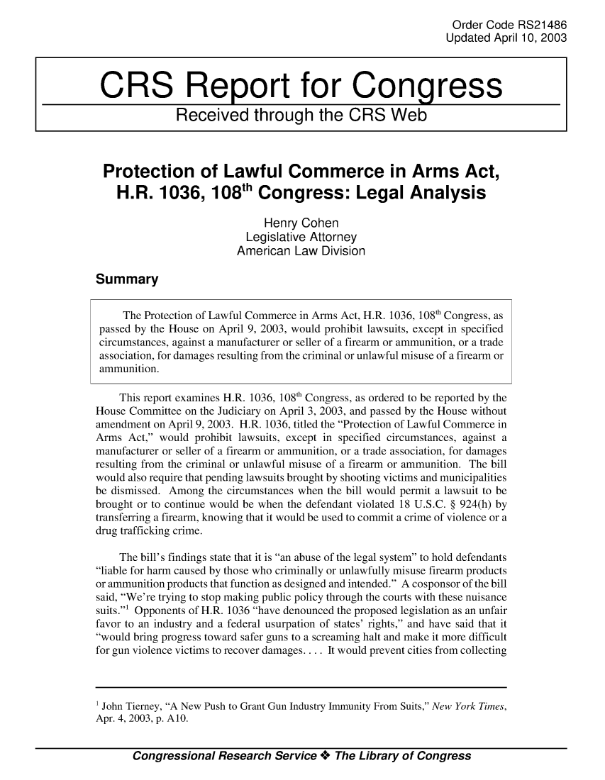 handle is hein.crs/crsuntaaayh0001 and id is 1 raw text is: 
                                                                Order Code RS21486
                                                                Updated April 10, 2003



 CRS Report for Congress

              Received through the CRS Web



 Protection of Lawful Commerce in Arms Act,

    H.R. 1036, 108th Congress: Legal Analysis

                              Henry Cohen
                           Legislative Attorney
                         American Law Division

Summary


     The Protection of Lawful Commerce in Arms Act, H.R. 1036, 108'h Congress, as
 passed by the House on April 9, 2003, would prohibit lawsuits, except in specified
 circumstances, against a manufacturer or seller of a firearm or ammunition, or a trade
 association, for damages resulting from the criminal or unlawful misuse of a firearm or
 ammunition.

    This report examines H.R. 1036, 108'h Congress, as ordered to be reported by the
House Committee on the Judiciary on April 3, 2003, and passed by the House without
amendment on April 9, 2003. H.R. 1036, titled the Protection of Lawful Commerce in
Arms Act, would prohibit lawsuits, except in specified circumstances, against a
manufacturer or seller of a firearm or ammunition, or a trade association, for damages
resulting from the criminal or unlawful misuse of a firearm or ammunition. The bill
would also require that pending lawsuits brought by shooting victims and municipalities
be dismissed. Among the circumstances when the bill would permit a lawsuit to be
brought or to continue would be when the defendant violated 18 U.S.C. § 924(h) by
transferring a firearm, knowing that it would be used to commit a crime of violence or a
drug trafficking crime.

    The bill's findings state that it is an abuse of the legal system to hold defendants
liable for harm caused by those who criminally or unlawfully misuse firearm products
or ammunition products that function as designed and intended. A cosponsor of the bill
said, We're trying to stop making public policy through the courts with these nuisance
suits.1 Opponents of H.R. 1036 have denounced the proposed legislation as an unfair
favor to an industry and a federal usurpation of states' rights, and have said that it
would bring progress toward safer guns to a screaming halt and make it more difficult
for gun violence victims to recover damages.... It would prevent cities from collecting


Congressional Research Service +** The Library of Congress


1 John Tierney, A New Push to Grant Gun Industry Immunity From Suits, New York Times,
Apr. 4, 2003, p. A10.


