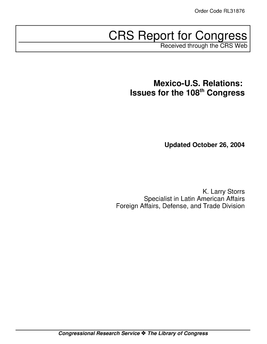 handle is hein.crs/crsuntaabjf0001 and id is 1 raw text is: Order Code RL31876


           Mexico-U.S.   Relations:
    Issues  for the 108th Congress






              Updated October 26, 2004





                         K. Larry Storrs
        Specialist in Latin American Affairs
Foreign Affairs, Defense, and Trade Division


Congressional Research Service + The Library of Congress


CRS Report for Congress
               Received through the CRS Web


