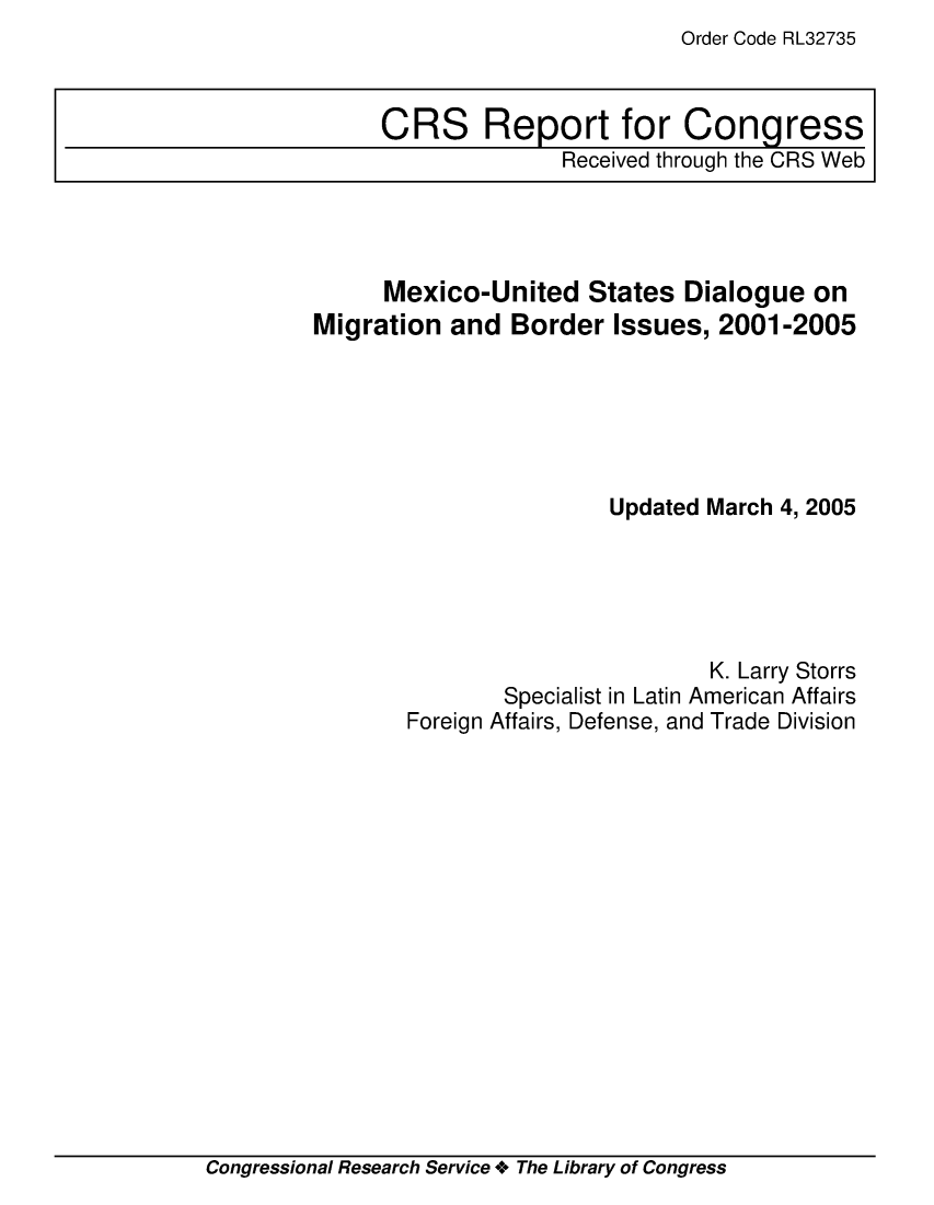 handle is hein.crs/crsuntaablp0001 and id is 1 raw text is: Order Code RL32735


      Mexico-United   States  Dialogue  on
Migration  and  Border  Issues, 2001-2005






                        Updated March 4, 2005





                                K. Larry Storrs
               Specialist in Latin American Affairs
        Foreign Affairs, Defense, and Trade Division


Congressional Research Service + The Library of Congress


CRS Report for Congress
              Received through the CRS Web


