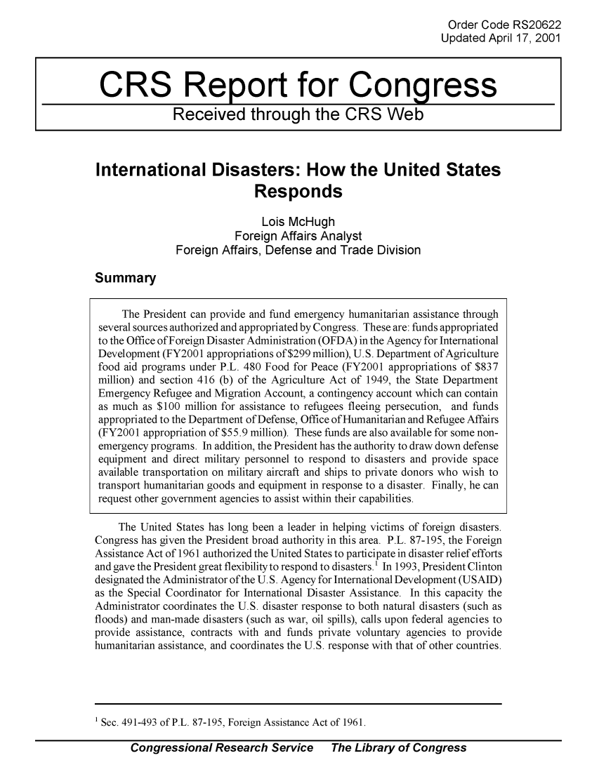 handle is hein.crs/crsuntaabne0001 and id is 1 raw text is: 
Order  Code  RS20622
Updated  April 17, 2001


International Disasters: How the United States

                             Responds

                               Lois McHugh
                          Foreign Affairs Analyst
               Foreign Affairs, Defense  and Trade  Division


Summary


     The President can provide and fund emergency humanitarian assistance through
 several sources authorized and appropriated by Congress. These are: funds appropriated
 to the Office ofForeign Disaster Administration (OFDA) in the Agency for International
 Development (FY2001 appropriations of $299 million), U.S. Department of Agriculture
 food aid programs under P.L. 480 Food for Peace (FY2001 appropriations of $837
 million) and section 416 (b) of the Agriculture Act of 1949, the State Department
 Emergency Refugee and Migration Account, a contingency account which can contain
 as much as $100 million for assistance to refugees fleeing persecution, and funds
 appropriated to the Department of Defense, Office of Humanitarian and Refugee Affairs
 (FY2001 appropriation of $55.9 million). These funds are also available for some non-
 emergency programs. In addition, the President has the authority to draw down defense
 equipment and direct military personnel to respond to disasters and provide space
 available transportation on military aircraft and ships to private donors who wish to
 transport humanitarian goods and equipment in response to a disaster. Finally, he can
 request other government agencies to assist within their capabilities.

    The United States has long been a leader in helping victims of foreign disasters.
Congress has given the President broad authority in this area. P.L. 87-195, the Foreign
Assistance Act of 1961 authorized the United States to participate in disaster relief efforts
and gave the President great flexibility to respond to disasters.' In 1993, President Clinton
designated the Administrator of the U.S. Agency for International Development (USAID)
as the Special Coordinator for International Disaster Assistance. In this capacity the
Administrator coordinates the U.S. disaster response to both natural disasters (such as
floods) and man-made disasters (such as war, oil spills), calls upon federal agencies to
provide assistance, contracts with and funds private voluntary agencies to provide
humanitarian assistance, and coordinates the U.S. response with that of other countries.


1 Sec. 491-493 of P.L. 87-195, Foreign Assistance Act of 1961.


Congressional   Research  Service    The  Library of Congress


CRS Report for Congress

              Received through the CRS Web


