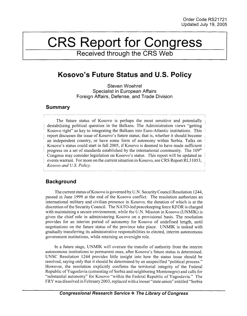 handle is hein.crs/crsuntaabtr0001 and id is 1 raw text is: 


                                                                  Order  Code  RS21721
                                                                  Updated  July 19, 2005



 CRS Report for Congress

               Received through the CRS Web



      Kosovo's Future Status and U.S. Policy

                              Steven  Woehrel
                       Specialist in European  Affairs
               Foreign  Affairs, Defense, and Trade  Division

Summary


     The  future status of Kosovo is perhaps the most sensitive and potentially
 destabilizing political question in the Balkans. The Administration views getting
 Kosovo right as key to integrating the Balkans into Euro-Atlantic institutions. This
 report discusses the issue of Kosovo's future status; that is, whether it should become
 an independent country, or have some form of autonomy within Serbia. Talks on
 Kosovo's status could start in fall 2005, if Kosovo is deemed to have made sufficient
 progress on a set of standards established by the international community. The 109th
 Congress may consider legislation on Kosovo's status. This report will be updated as
 events warrant. For more on the current situation in Kosovo, see CRS Report RL31053,
 Kosovo and U.S. Policy.


 Background

     The current status ofKosovo is governed by U.N. Security Council Resolution 1244,
passed in June 1999 at the end of the Kosovo conflict. The resolution authorizes an
international military and civilian presence in Kosovo, the duration of which is at the
discretion of the Security Council. The NATO-led peacekeeping force KFOR is charged
with maintaining a secure environment, while the U.N. Mission in Kosovo (UNMIK) is
given the chief role in administering Kosovo on a provisional basis. The resolution
provides for an interim period of autonomy for Kosovo of undefined length, until
negotiations on the future status of the province take place. UNMIK is tasked with
gradually transferring its administrative responsibilities to elected, interim autonomous
government institutions, while retaining an oversight role.

    In a future stage, UNMIK will oversee the transfer of authority from the interim
autonomous institutions to permanent ones, after Kosovo's future status is determined.
UNSC   Resolution 1244 provides little insight into how the status issue should be
resolved, saying only that it should be determined by an unspecified political process.
However,  the resolution explicitly confirms the territorial integrity of the Federal
Republic of Yugoslavia (consisting of Serbia and neighboring Montenegro) and calls for
substantial autonomy for Kosovo within the Federal Republic of Yugoslavia. The
FRY  was dissolved in February 2003, replaced with a looser state union entitled Serbia

       Congressional   Research  Service 4o The Library of Congress


