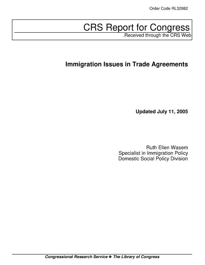 handle is hein.crs/crsuntaabui0001 and id is 1 raw text is: Order Code RL32982


Immigration   Issues  in Trade  Agreements







                          Updated July 11, 2005





                              Ruth Ellen Wasem
                    Specialist in Immigration Policy
                    Domestic Social Policy Division


Congressional Research Service + The Library of Congress


CRS Report for Congress
               .Received through the CRS Web


