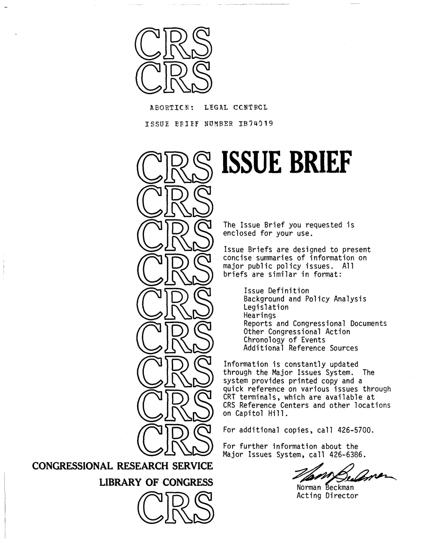 handle is hein.crs/crsuntaabuk0001 and id is 1 raw text is: 




oD

  ( DS


  ABORTICN: LEGAL CCNTBCL

  ISSUE  EFIEF  NUMBER IB74019


                              D


                              D



                              D S




                       OR

















CONGRESSIONAL RESEARCH SERVICE

               LIBRARY   OF  CONGRESS

                               D


ISSUE BRIEF





The Issue Brief you requested is
enclosed for your use.

Issue Briefs are designed to present
concise summaries of information on
major public policy issues. All
briefs are similar in format:

     Issue Definition
     Background and Policy Analysis
     Legislation
     Hearings
     Reports and Congressional Documents
     Other Congressional Action
     Chronology of Events
     Additional Reference Sources

Information is constantly updated
through the Major Issues System. The
system provides printed copy and a
quick reference on various issues through
CRT terminals, which are available at
CRS Reference Centers and other locations
on Capitol Hill.

For additional copies, call 426-5700.

For further information about the
Major Issues System, call 426-6386.


                 Norman eckma
                 Acting Director



